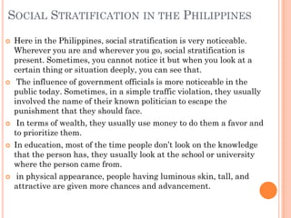 SOCIAL STRATIFICATION IN THE PHILIPPINES
   Here in the Philippines, social stratification is very noticeable.
    Wherever you are and wherever you go, social stratification is
    present. Sometimes, you cannot notice it but when you look at a
    certain thing or situation deeply, you can see that.
    The influence of government officials is more noticeable in the
    public today. Sometimes, in a simple traffic violation, they usually
    involved the name of their known politician to escape the
    punishment that they should face.
    In terms of wealth, they usually use money to do them a favor and
    to prioritize them.
   In education, most of the time people don’t look on the knowledge
    that the person has, they usually look at the school or university
    where the person came from.
    in physical appearance, people having luminous skin, tall, and
    attractive are given more chances and advancement.
 