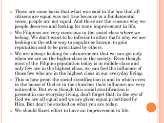    These are some basis that what was said in the law that all
    citizens are equal was not true because in a fundamental
    sense, people are not equal. And these are the reasons why we
    people deserves and looking for more improvement in life.
   We Filipinos are very conscious in the social class where we
    belong. We don’t want to be inferior to other that’s why we are
    looking on the other way to popular or known, to gain
    reputation and to be prioritized by others.
   We are always looking for advancement that we can get only
    when we are on the higher class in the society. Even though
    most of the Filipino population today is in middle class and
    only few are in the highest class, we can feel the influence of
    those few who are in the highest class in our everyday living.
   This is how great the social stratification is and in which even
    in the house of God or in the churches their influence are very
    noticeable. But even though this social stratification is
    present in our everyday living, don’t forget that, in the eye of
    God we are all equal and we are given equal prioritized by
    Him. But don’t be stocked on what you are today.
   We should Exert effort to have an improvement in life.
 