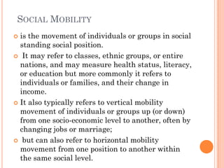 SOCIAL MOBILITY
 is the movement of individuals or groups in social
  standing social position.
 It may refer to classes, ethnic groups, or entire
  nations, and may measure health status, literacy,
  or education but more commonly it refers to
  individuals or families, and their change in
  income.
 It also typically refers to vertical mobility
  movement of individuals or groups up (or down)
  from one socio-economic level to another, often by
  changing jobs or marriage;
 but can also refer to horizontal mobility
  movement from one position to another within
  the same social level.
 