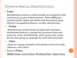 TYPES OF SOCIAL STRATIFICATION
   Caste
    Stratification system in which people are assigned to the
    social group (caste) of their parents. Their affiliation
    entails specific rights and duties and determines their
    lifestyle, occupational choices, wealth, and prestige.
   · Estate
     Stratification system based on legal and customary
    distinctions between a group that possesses land and
    power by virtue of noble birth, and a group that works
    for the first group in exchange for land and protection.
   · Class
     refers to a group of people with similar levels of wealth,
    influence, and status.
   Types of Class
    Middle Class, Lower Class, Working Class, Upper Class
 