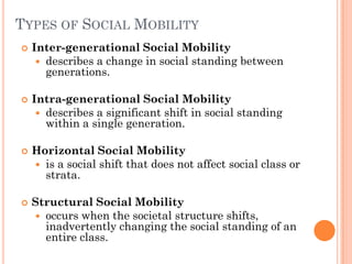 TYPES OF SOCIAL MOBILITY
   Inter-generational Social Mobility
      describes a change in social standing between
       generations.

   Intra-generational Social Mobility
      describes a significant shift in social standing
       within a single generation.

   Horizontal Social Mobility
     is a social shift that does not affect social class or
      strata.

   Structural Social Mobility
     occurs when the societal structure shifts,
      inadvertently changing the social standing of an
      entire class.
 