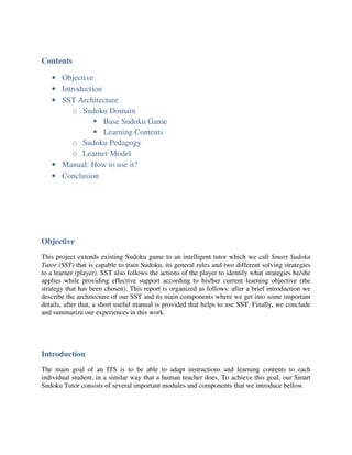 Contents

   • Objective
   • Introduction
   • SST Architecture
         o Sudoku Domain
                  Base Sudoku Game
                  Learning Contents
         o Sudoku Pedagogy
         o Learner Model
   • Manual: How to use it?
   • Conclusion




Objective
This project extends existing Sudoku game to an intelligent tutor which we call Smart Sudoku
Tutor (SST) that is capable to train Sudoku, its general rules and two different solving strategies
to a learner (player). SST also follows the actions of the player to identify what strategies he/she
applies while providing effective support according to his/her current learning objective (the
strategy that has been chosen). This report is organized as follows: after a brief introduction we
describe the architecture of our SST and its main components where we get into some important
details, after that, a short useful manual is provided that helps to use SST. Finally, we conclude
and summarize our experiences in this work.




Introduction
The main goal of an ITS is to be able to adapt instructions and learning contents to each
individual student, in a similar way that a human teacher does. To achieve this goal, our Smart
Sudoku Tutor consists of several important modules and components that we introduce bellow.
 