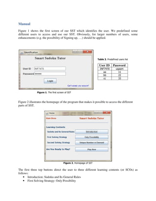 Manual
Figure 1 shows the first screen of our SST which identifies the user. We predefined some
different users to access and use our SST. Obviously, for larger numbers of users, some
enhancements (e.g. the possibility of Signing up, …) should be applied.




                                                                    Table 3. Predefined users list

                                                                     User ID       Password
                                                                      INF7470         uqaam
                                                                         aa             11
                                                                         bb             22
                                                                         cc             33




               Figure 1. The first screen of SST



Figure 2 illustrates the homepage of the program that makes it possible to access the different
parts of SST.




                                        Figure 2. Homepage of SST


The first three top buttons direct the user to three different learning contents (or SCOs) as
follows:
    • Introduction: Sudoku and Its General Rules
    • First Solving Strategy: Only Possibility
 