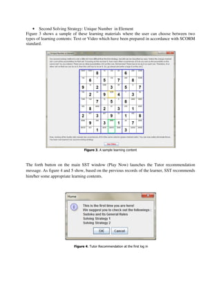 • Second Solving Strategy: Unique Number in Element
Figure 3 shows a sample of these learning materials where the user can choose between two
types of learning contents: Text or Video which have been prepared in accordance with SCORM
standard.




                                Figure 3. A sample learning content



The forth button on the main SST window (Play Now) launches the Tutor recommendation
message. As figure 4 and 5 show, based on the previous records of the learner, SST recommends
him/her some appropriate learning contents.




                          Figure 4. Tutor Recommendation at the first log in
 