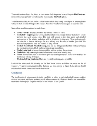 This environment allows the player to enter a new Sudoku puzzle by selecting the File/Generate
menu or load any partially solved ones by choosing the File/load option.

To enter the Sudoku puzzle, select a cell with the arrow keys or by clicking on it. Then type the
value, or click on one of the possible values. Press the spacebar or click again to clear the cell.

Some of the available options are as follows:

   •   Tools/ validity: to check whether the entered Sudoku is valid.
   •   Tools/Solve step: to get the solving hint based on your desired strategy that allows you to
       perform the next solving step. The hint will appear in the right pane and detailed
       explanation of the solving technique will be displayed in this area. Click again to apply
       the hint that is shown, and to get the next solving step. To solve a Sudoku, just click this
       button multiple times until the Sudoku is fully solved.
   •   Tools/Get next hint: After Solve step, you can use it to get another hint without applying
       the one that is shown. Click multiple times to get more hints.
   •   Tools/Apply hint: to apply the current hint without getting the next one.
   •   Tools/Get a big clue: to get more information on the next solving step.
   •   Tutor: all the items here in this menu provide learning materials from “How to Play” to
       mentioned solving strategies.
   •   Options/Solving Strategies There are two different strategies available.

It should be mentioned that clicking on the Exit Tutor button will close the tutor and its all
windows. To get recommendations like that one has been shown in figure 6, the player should
use the close button on the title bar of the window.

Conclusion
The intelligence of a tutor consists in its capability to adapt to each individual learner .making
such an integrated intelligent software needs a huge amount of effort and details, and meanwhile,
the learner model plays a significant role in the success of the system.
 