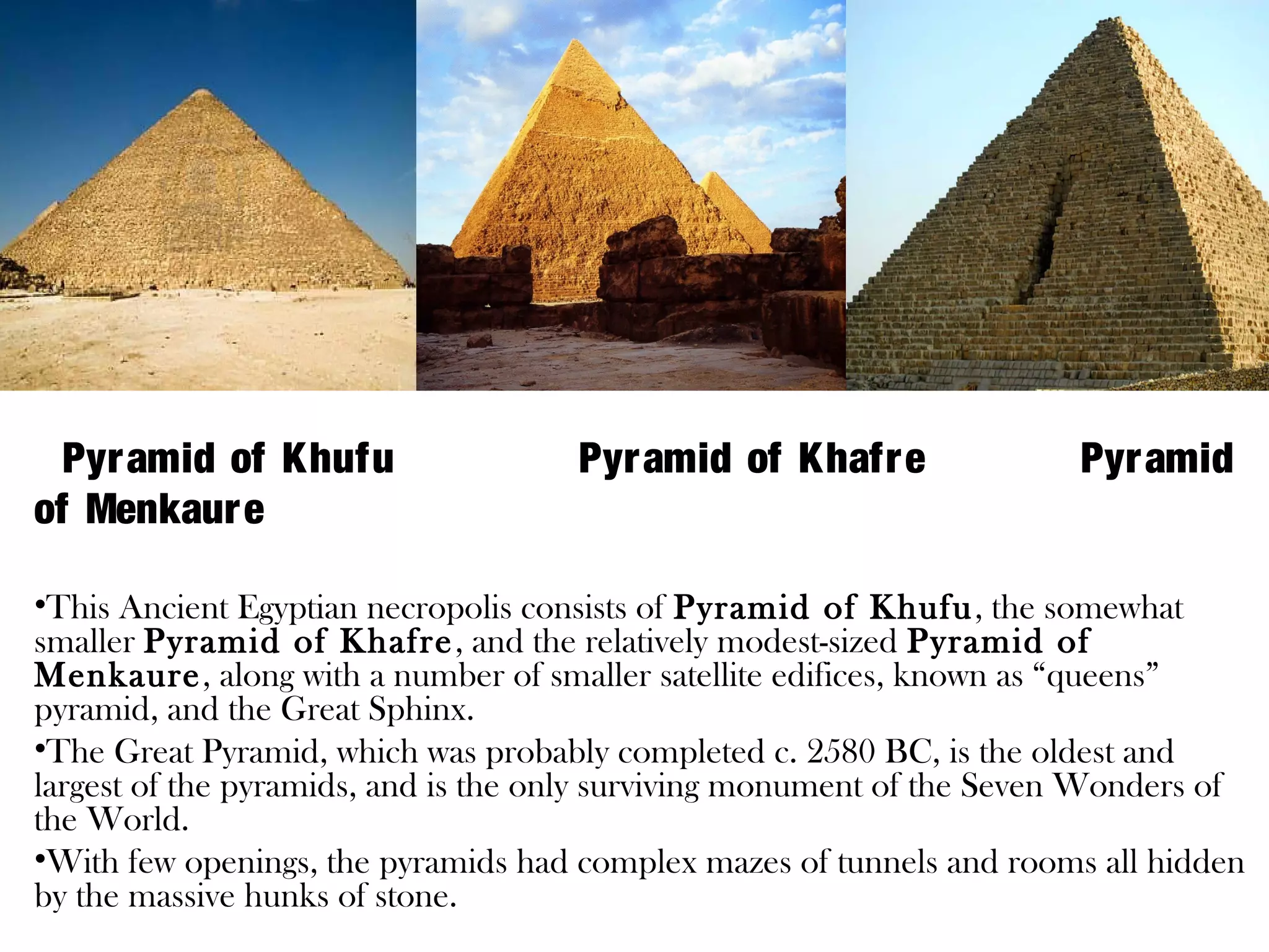 Description:




  Pyr amid of Khufu                  Pyr amid of Khafr e               Pyr amid
of Menkaur e

•This Ancient Egyptian necropolis consists of Pyramid of Khufu, the somewhat
smaller Pyramid of Khafre , and the relatively modest-sized Pyramid of
Menkaure, along with a number of smaller satellite edifices, known as “queens”
pyramid, and the Great Sphinx.
•The Great Pyramid, which was probably completed c. 2580 BC, is the oldest and
largest of the pyramids, and is the only surviving monument of the Seven Wonders of
the World.
•With few openings, the pyramids had complex mazes of tunnels and rooms all hidden
by the massive hunks of stone.
 
