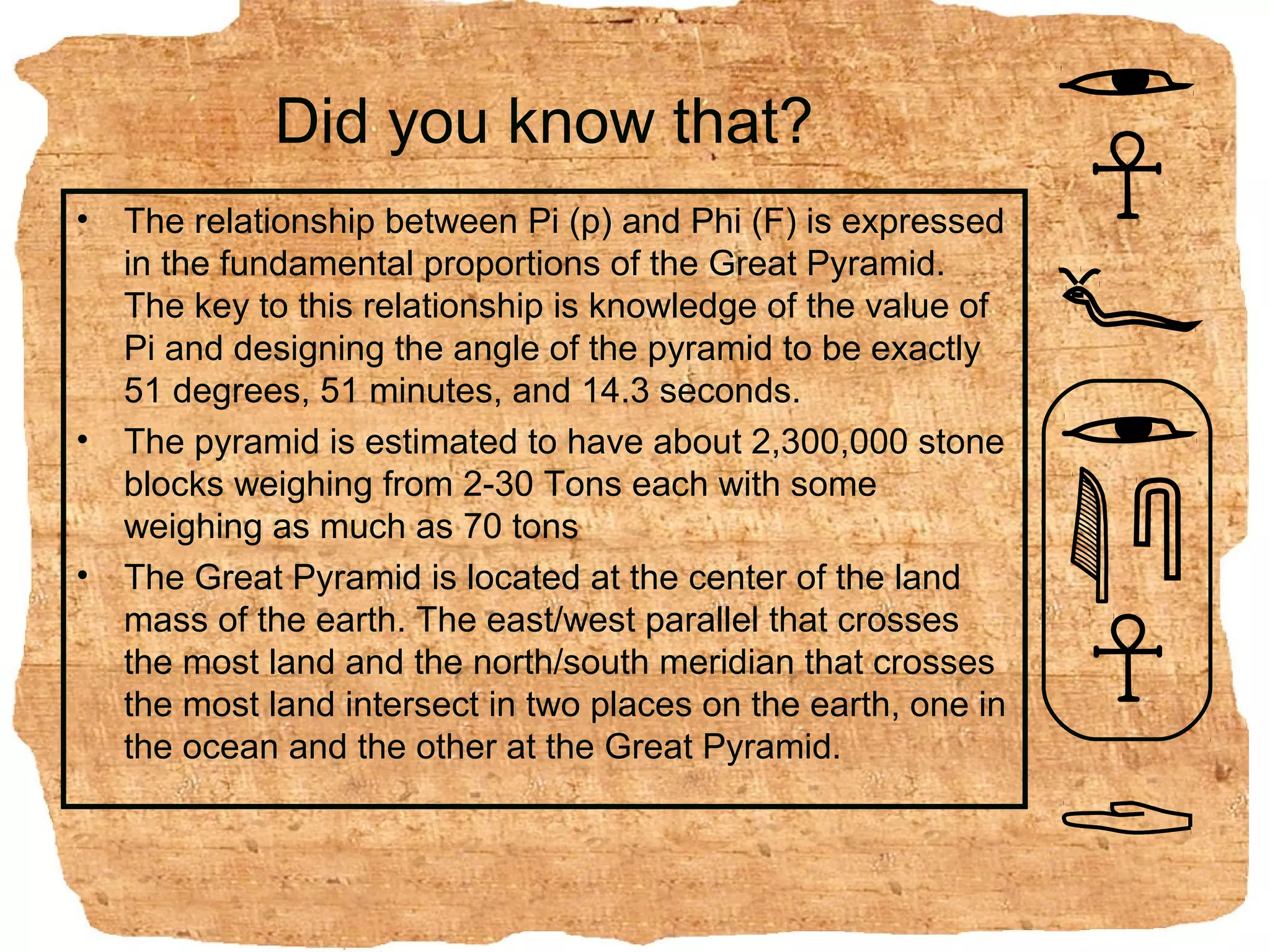 Did you know that?
•   The relationship between Pi (p) and Phi (F) is expressed
    in the fundamental proportions of the Great Pyramid.
    The key to this relationship is knowledge of the value of
    Pi and designing the angle of the pyramid to be exactly
    51 degrees, 51 minutes, and 14.3 seconds.
•   The pyramid is estimated to have about 2,300,000 stone
    blocks weighing from 2-30 Tons each with some
    weighing as much as 70 tons
•   The Great Pyramid is located at the center of the land
    mass of the earth. The east/west parallel that crosses
    the most land and the north/south meridian that crosses
    the most land intersect in two places on the earth, one in
    the ocean and the other at the Great Pyramid.
 