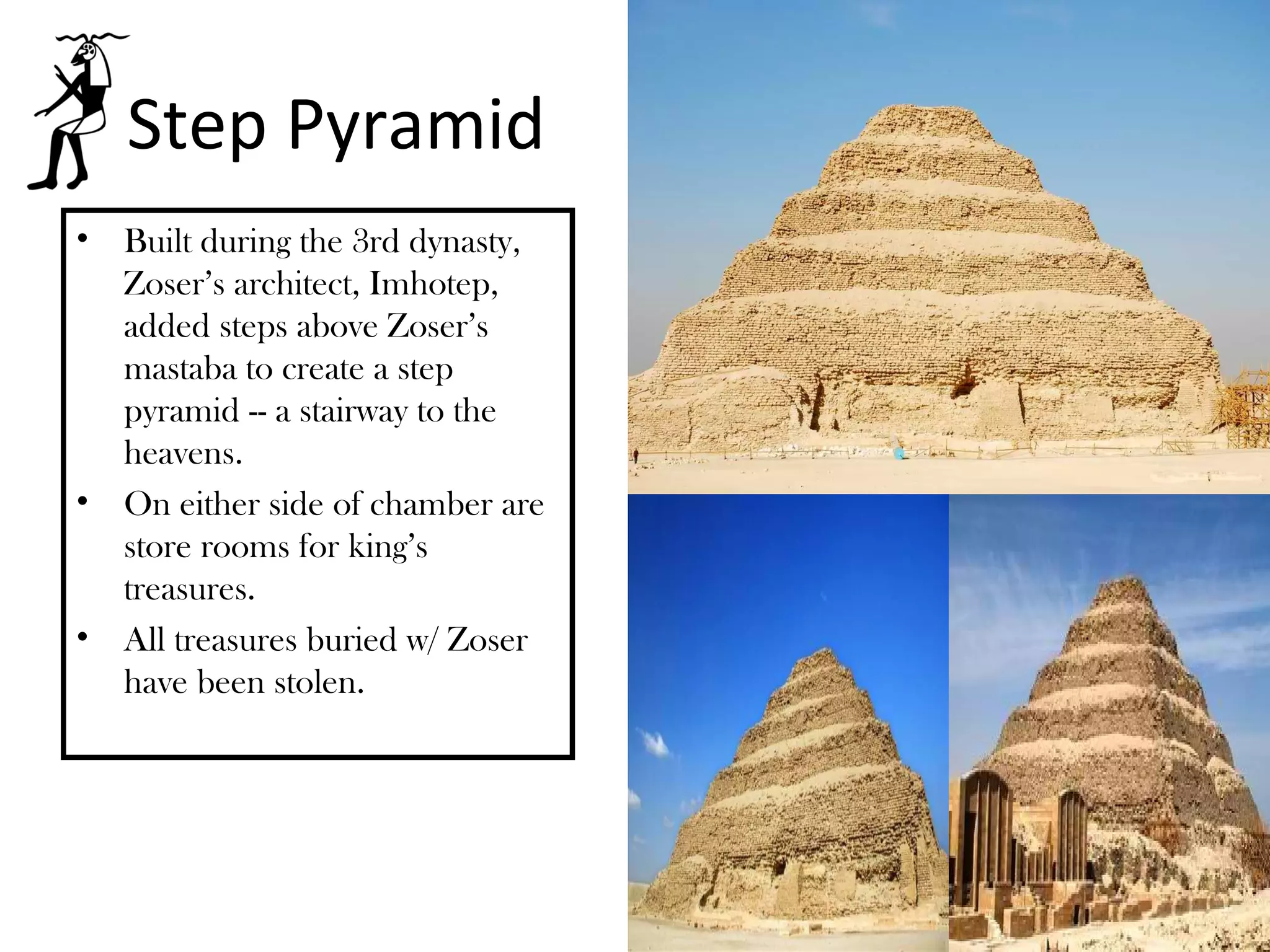 Step Pyramid
•   Built during the 3rd dynasty,
    Zoser’s architect, Imhotep,
    added steps above Zoser’s
    mastaba to create a step
    pyramid -- a stairway to the
    heavens.
•   On either side of chamber are
    store rooms for king’s
    treasures.
•   All treasures buried w/ Zoser
    have been stolen.
 