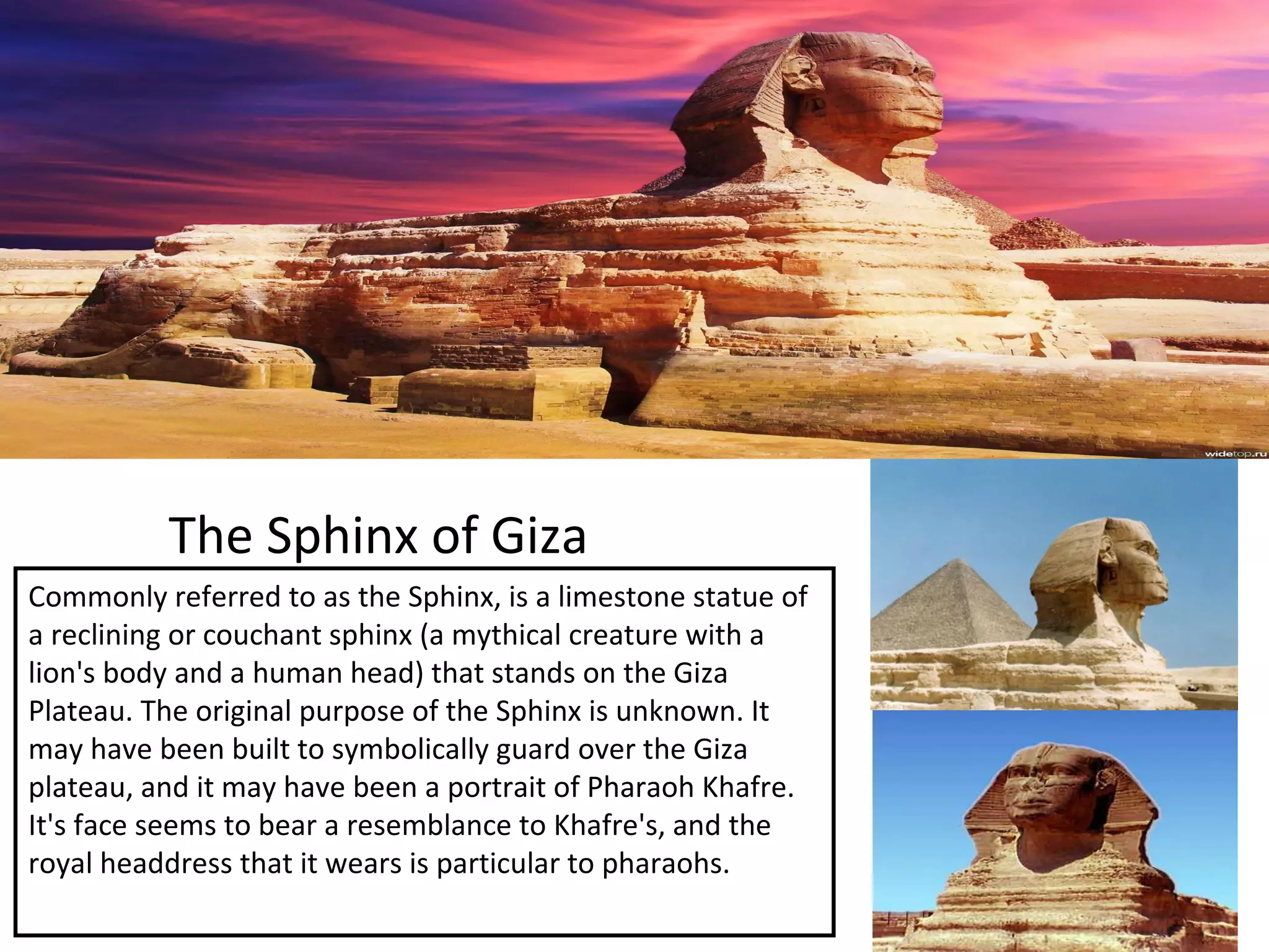 The Sphinx of Giza
Commonly referred to as the Sphinx, is a limestone statue of
a reclining or couchant sphinx (a mythical creature with a
lion's body and a human head) that stands on the Giza
Plateau. The original purpose of the Sphinx is unknown. It
may have been built to symbolically guard over the Giza
plateau, and it may have been a portrait of Pharaoh Khafre.
It's face seems to bear a resemblance to Khafre's, and the
royal headdress that it wears is particular to pharaohs.
 