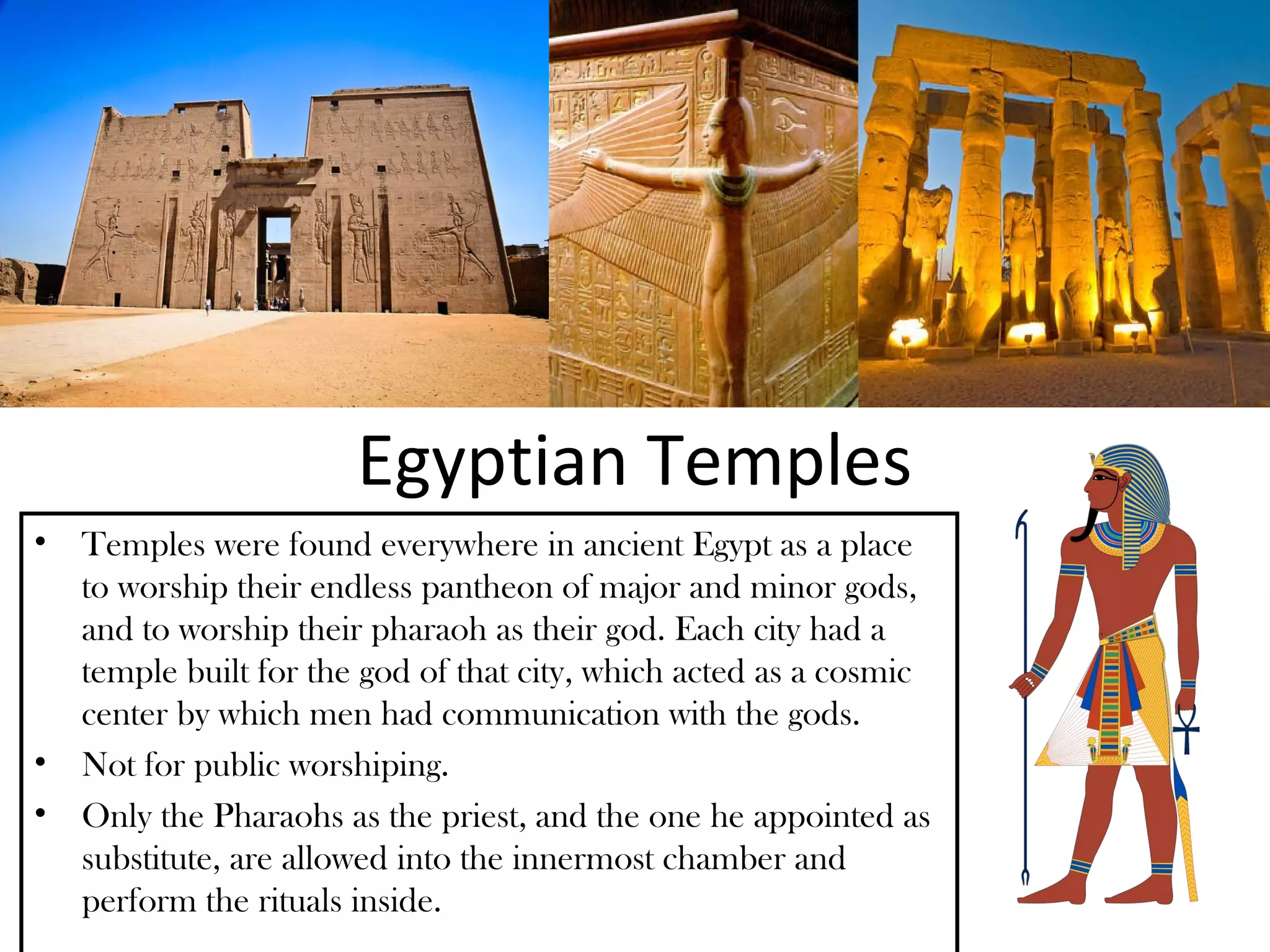 Egyptian Temples
• Temples were found everywhere in ancient Egypt as a place
  to worship their endless pantheon of major and minor gods,
  and to worship their pharaoh as their god. Each city had a
  temple built for the god of that city, which acted as a cosmic
  center by which men had communication with the gods.
• Not for public worshiping.
• Only the Pharaohs as the priest, and the one he appointed as
  substitute, are allowed into the innermost chamber and
  perform the rituals inside.
 