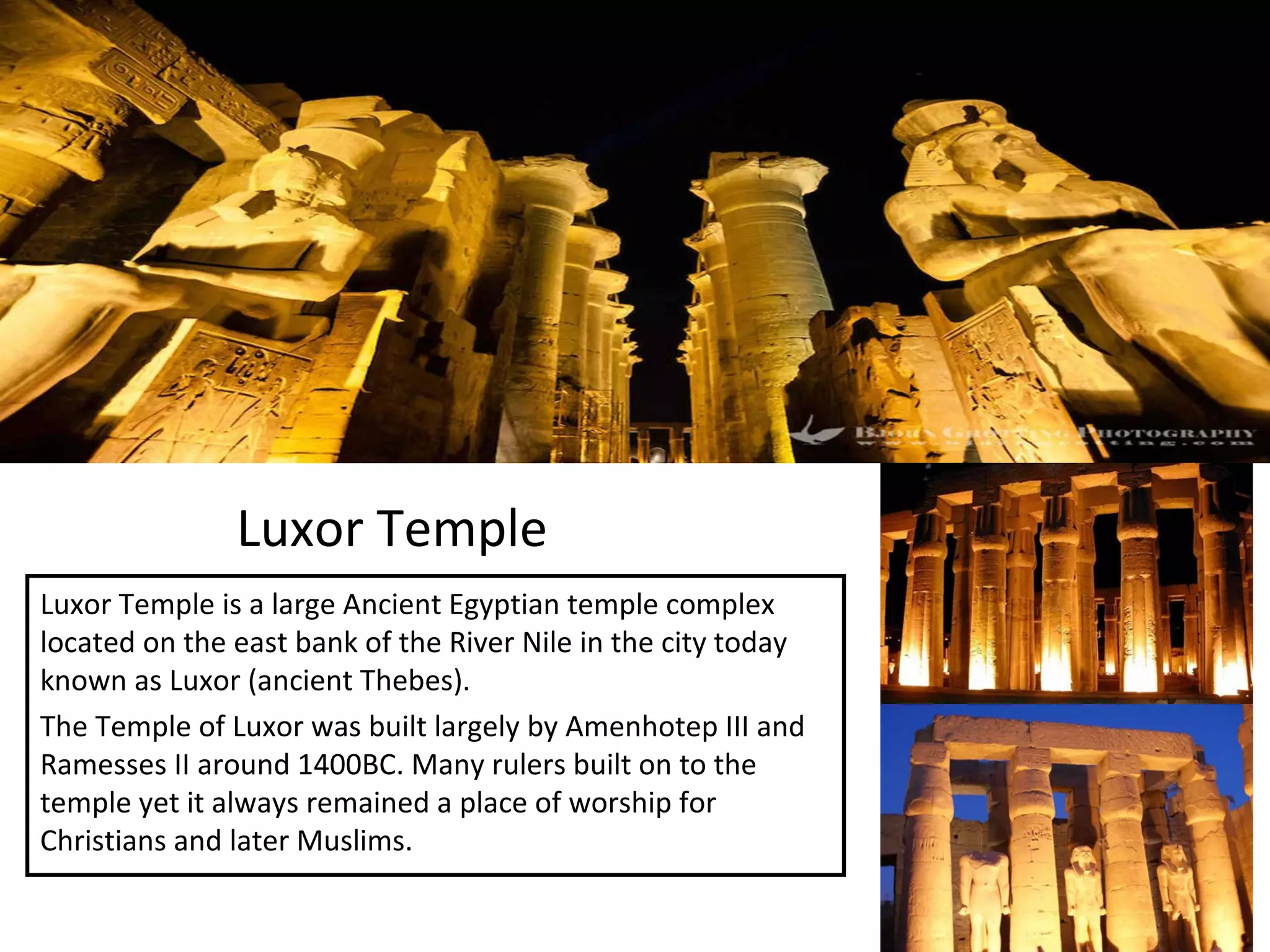 Luxor Temple
Luxor Temple is a large Ancient Egyptian temple complex
located on the east bank of the River Nile in the city today
known as Luxor (ancient Thebes).
The Temple of Luxor was built largely by Amenhotep III and
Ramesses II around 1400BC. Many rulers built on to the
temple yet it always remained a place of worship for
Christians and later Muslims.
 