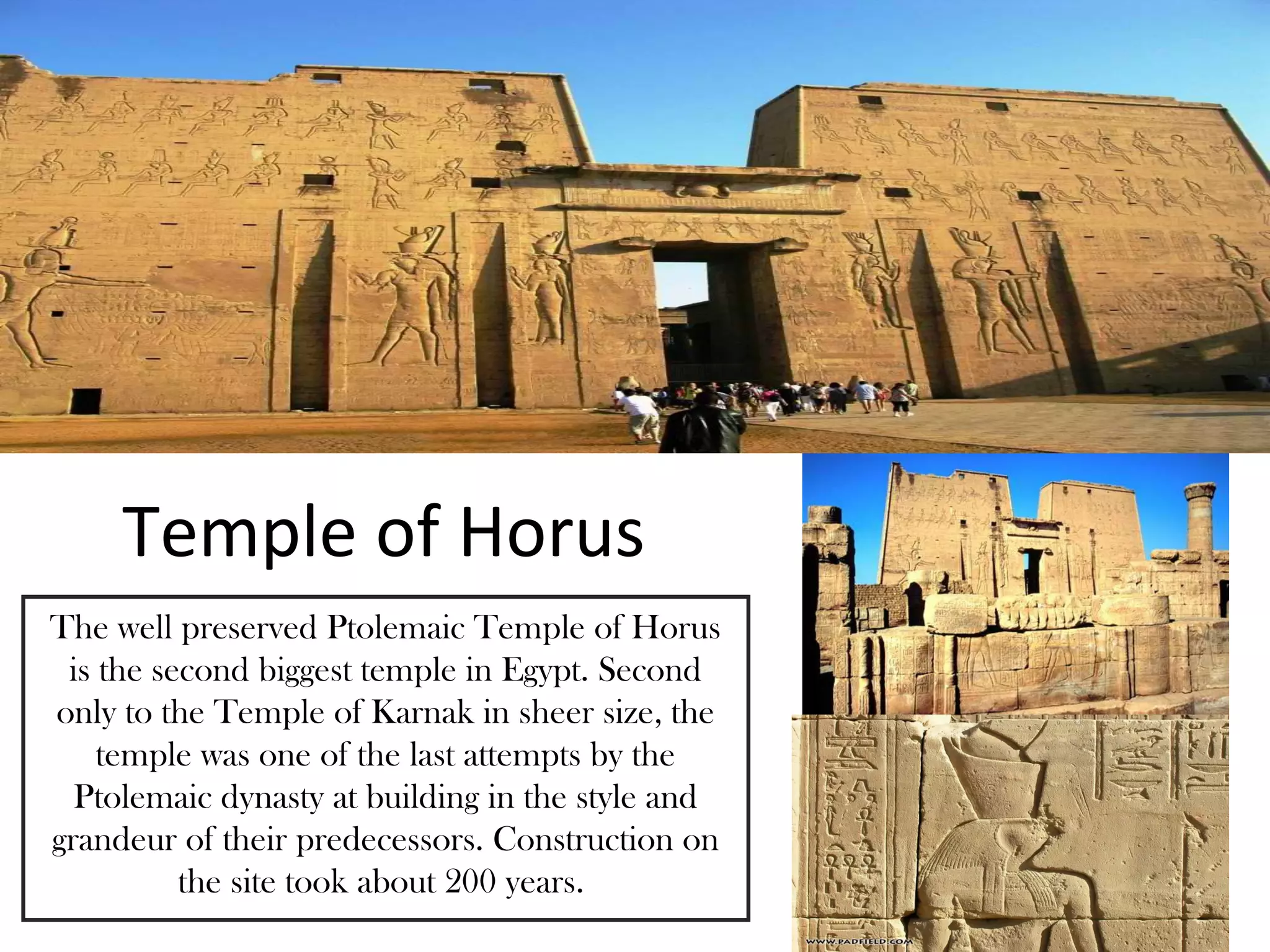 Temple of Horus
The well preserved Ptolemaic Temple of Horus
 is the second biggest temple in Egypt. Second
only to the Temple of Karnak in sheer size, the
    temple was one of the last attempts by the
  Ptolemaic dynasty at building in the style and
grandeur of their predecessors. Construction on
          the site took about 200 years.
 