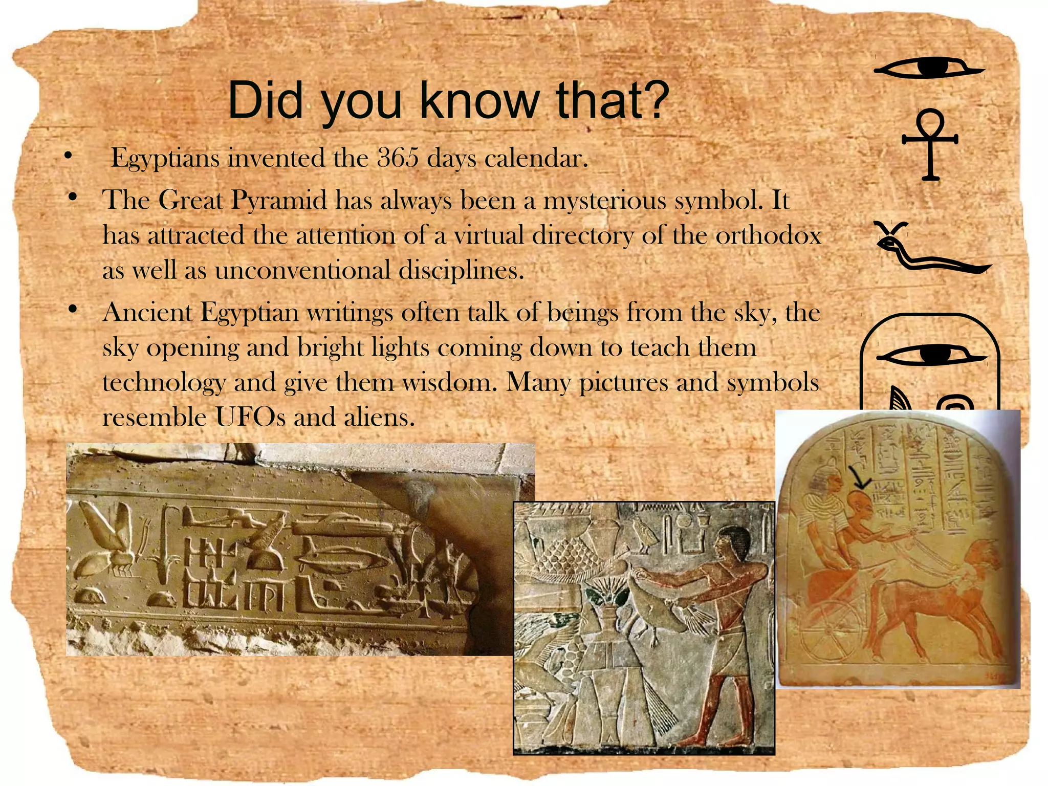Did you know that?
• Egyptians invented the 365 days calendar.
• The Great Pyramid has always been a mysterious symbol. It
  has attracted the attention of a virtual directory of the orthodox
  as well as unconventional disciplines.
• Ancient Egyptian writings often talk of beings from the sky, the
  sky opening and bright lights coming down to teach them
  technology and give them wisdom. Many pictures and symbols
  resemble UFOs and aliens.
 