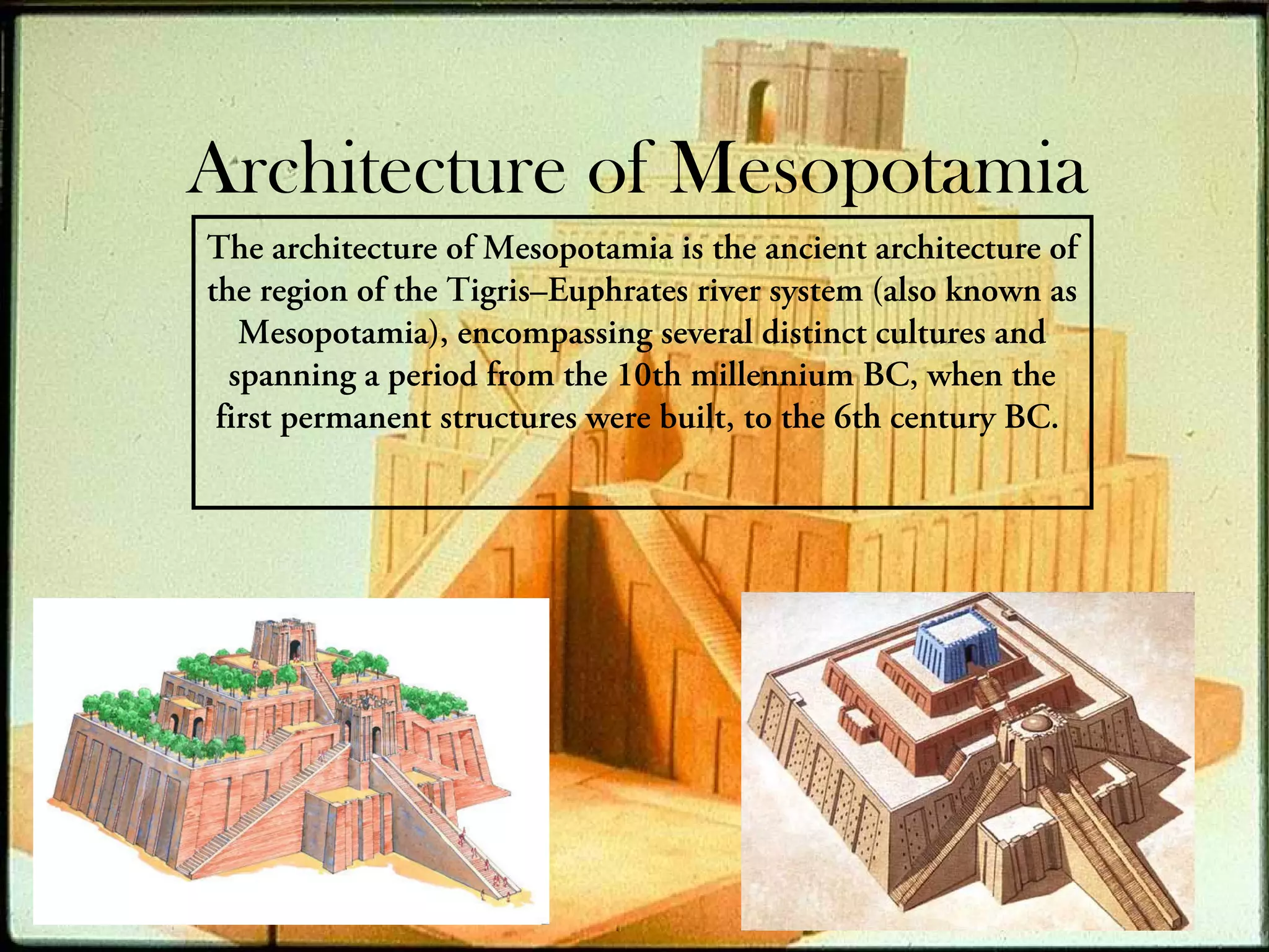 Architecture of Mesopotamia
The architecture of Mesopotamia is the ancient architecture of
the region of the Tigris–Euphrates river system (also known as
   Mesopotamia), encompassing several distinct cultures and
  spanning a period from the 10th millennium BC, when the
 first permanent structures were built, to the 6th century BC.
 