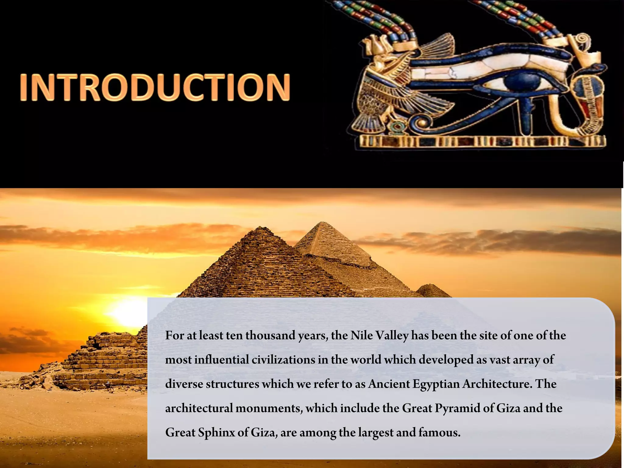 Introduction




For at least ten thousand years, the Nile Valley has been the site of one of the
most influential civilizations in the world which developed as vast array of
diverse structures which we refer to as Ancient Egyptian Architecture. The
architectural monuments, which include the Great Pyramid of Giza and the
Great Sphinx of Giza, are among the largest and famous.
 