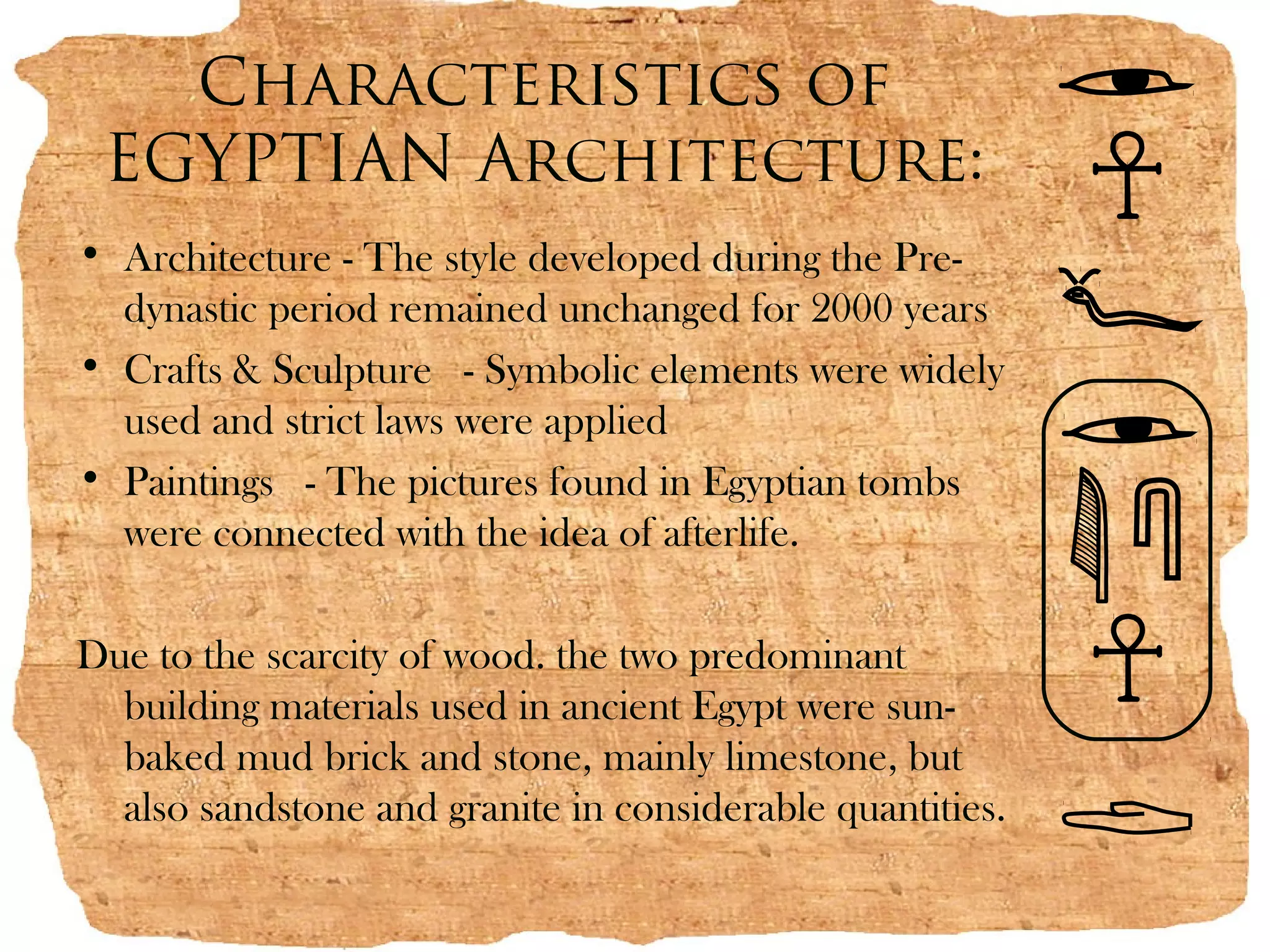 Characteristics of
 EGYPTIAN Architecture:
• Architecture - The style developed during the Pre-
  dynastic period remained unchanged for 2000 years
• Crafts & Sculpture  - Symbolic elements were widely
  used and strict laws were applied
• Paintings  - The pictures found in Egyptian tombs
  were connected with the idea of afterlife.

Due to the scarcity of wood. the two predominant
  building materials used in ancient Egypt were sun-
  baked mud brick and stone, mainly limestone, but
  also sandstone and granite in considerable quantities.
 