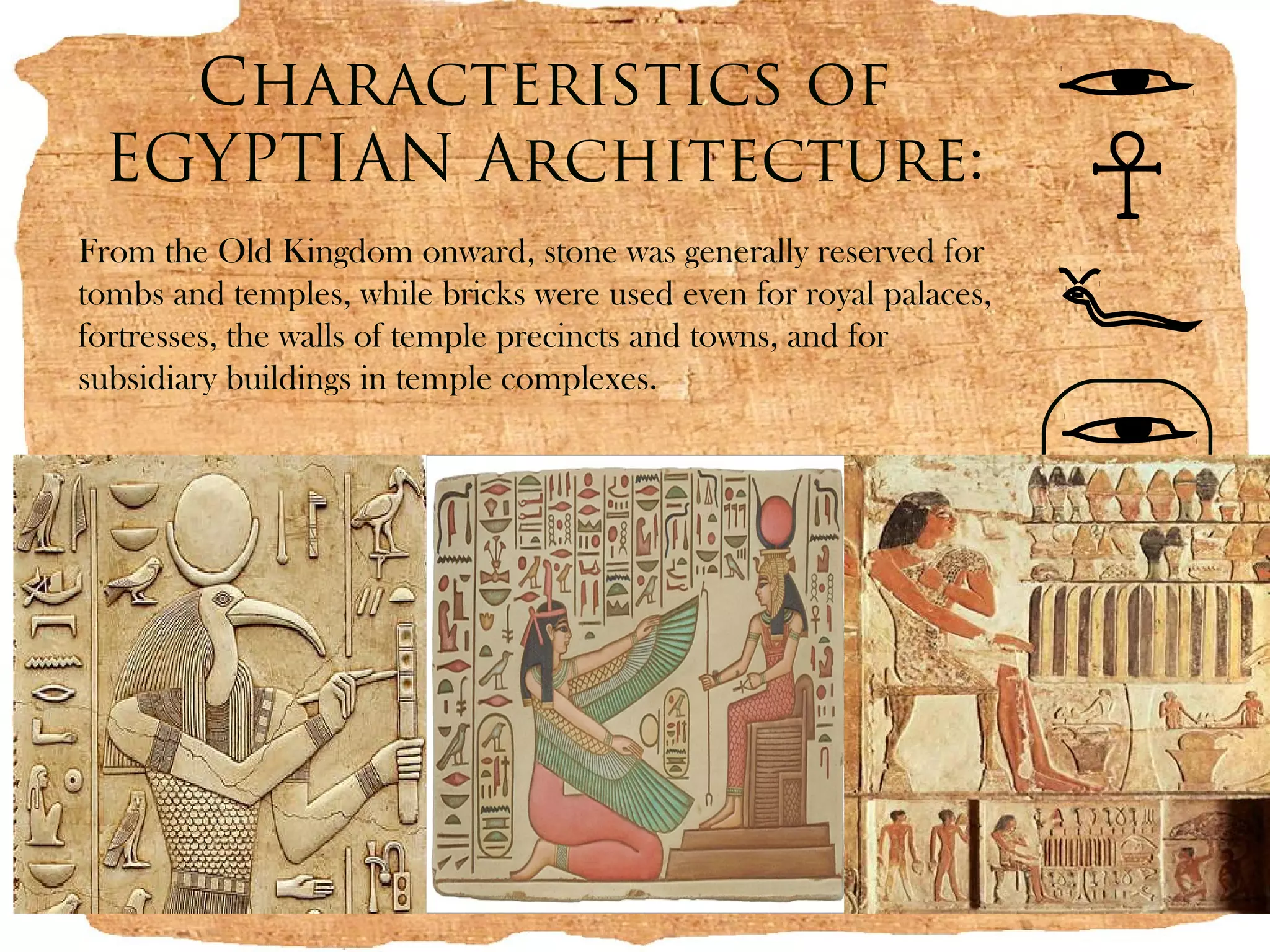 Characteristics of
 EGYPTIAN Architecture:
From the Old Kingdom onward, stone was generally reserved for
tombs and temples, while bricks were used even for royal palaces,
fortresses, the walls of temple precincts and towns, and for
subsidiary buildings in temple complexes.
 