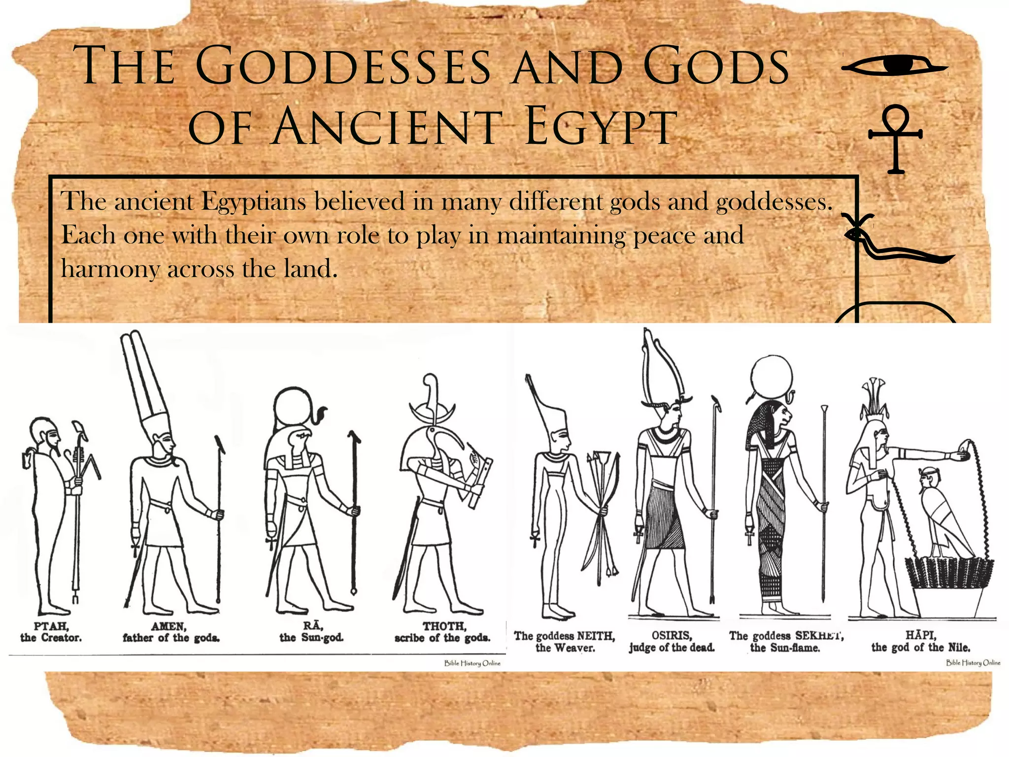 The Goddesses and Gods
    of Ancient Egypt
The ancient Egyptians believed in many different gods and goddesses.
Each one with their own role to play in maintaining peace and
harmony across the land.
 