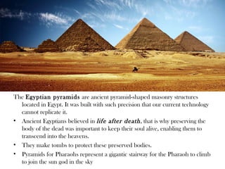 The Egyptian pyramids are ancient pyramid-shaped masonry structures
  located in Egypt. It was built with such precision that our current technology
  cannot replicate it.
• Ancient Egyptians believed in life after death , that is why preserving the
  body of the dead was important to keep their soul alive, enabling them to
  transcend into the heavens.
• They make tombs to protect these preserved bodies.
• Pyramids for Pharaohs represent a gigantic stairway for the Pharaoh to climb
  to join the sun god in the sky
 