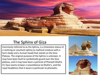 The Sphinx of Giza
Commonly referred to as the Sphinx, is a limestone statue of
a reclining or couchant sphinx (a mythical creature with a
lion's body and a human head) that stands on the Giza
Plateau. The original purpose of the Sphinx is unknown. It
may have been built to symbolically guard over the Giza
plateau, and it may have been a portrait of Pharaoh Khafre.
It's face seems to bear a resemblance to Khafre's, and the
royal headdress that it wears is particular to pharaohs.
 