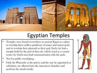 Egyptian Temples
• Temples were found everywhere in ancient Egypt as a place
  to worship their endless pantheon of major and minor gods,
  and to worship their pharaoh as their god. Each city had a
  temple built for the god of that city, which acted as a cosmic
  center by which men had communication with the gods.
• Not for public worshiping.
• Only the Pharaohs as the priest, and the one he appointed as
  substitute, are allowed into the innermost chamber and
  perform the rituals inside.
 