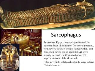 Sarcophagus
In Ancient Egypt, a sarcophagus formed the
external layer of protection for a royal mummy,
with several layers of coffins nested within, and
was often carved out of alabaster. All were
usually decorated with painted or carved
representations of the deceased.
This incredible solid gold coffin belongs to king
Tutankhamen.
 