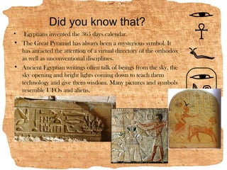 Did you know that?
• Egyptians invented the 365 days calendar.
• The Great Pyramid has always been a mysterious symbol. It
  has attracted the attention of a virtual directory of the orthodox
  as well as unconventional disciplines.
• Ancient Egyptian writings often talk of beings from the sky, the
  sky opening and bright lights coming down to teach them
  technology and give them wisdom. Many pictures and symbols
  resemble UFOs and aliens.
 