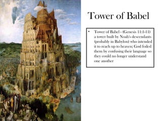Tower of Babel
•   Tower of Babel - (Genesis 11:1-11)
    a tower built by Noah's descendants
    (probably in Babylon) who intended
    it to reach up to heaven; God foiled
    them by confusing their language so
    they could no longer understand
    one another
 