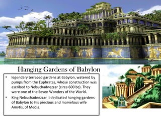 Hanging Gardens of Babylon
•   legendary terraced gardens at Babylon, watered by
    pumps from the Euphrates, whose construction was
    ascribed to Nebuchadnezzar (circa 600 bc). They
    were one of the Seven Wonders of the World.
•   King Nebuchadnezzar II dedicated hanging gardens
    of Babylon to his precious and marvelous wife
    Amytis, of Media.
 