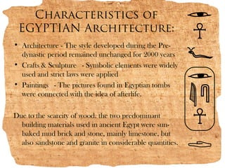 Characteristics of
 EGYPTIAN Architecture:
• Architecture - The style developed during the Pre-
  dynastic period remained unchanged for 2000 years
• Crafts & Sculpture  - Symbolic elements were widely
  used and strict laws were applied
• Paintings  - The pictures found in Egyptian tombs
  were connected with the idea of afterlife.

Due to the scarcity of wood. the two predominant
  building materials used in ancient Egypt were sun-
  baked mud brick and stone, mainly limestone, but
  also sandstone and granite in considerable quantities.
 