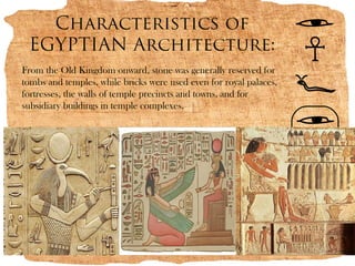 Characteristics of
 EGYPTIAN Architecture:
From the Old Kingdom onward, stone was generally reserved for
tombs and temples, while bricks were used even for royal palaces,
fortresses, the walls of temple precincts and towns, and for
subsidiary buildings in temple complexes.
 