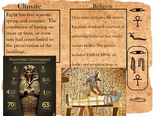Climate                            Religion
Egypt has two seasons,    Over many centuries, the ancient
spring and summer. The
conditions of having no   Egyptians developed a method of
snow or frost, or even
                          preserving bodies so they would
rain had contributed to
the preservation of the   remain lifelike. The process
buildings.
                          included EMBALMING the

                          bodies and wrapping them in

                          strips of linen. Today we call this

                          process mummification.
 