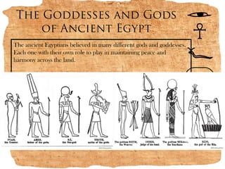 The Goddesses and Gods
    of Ancient Egypt
The ancient Egyptians believed in many different gods and goddesses.
Each one with their own role to play in maintaining peace and
harmony across the land.
 