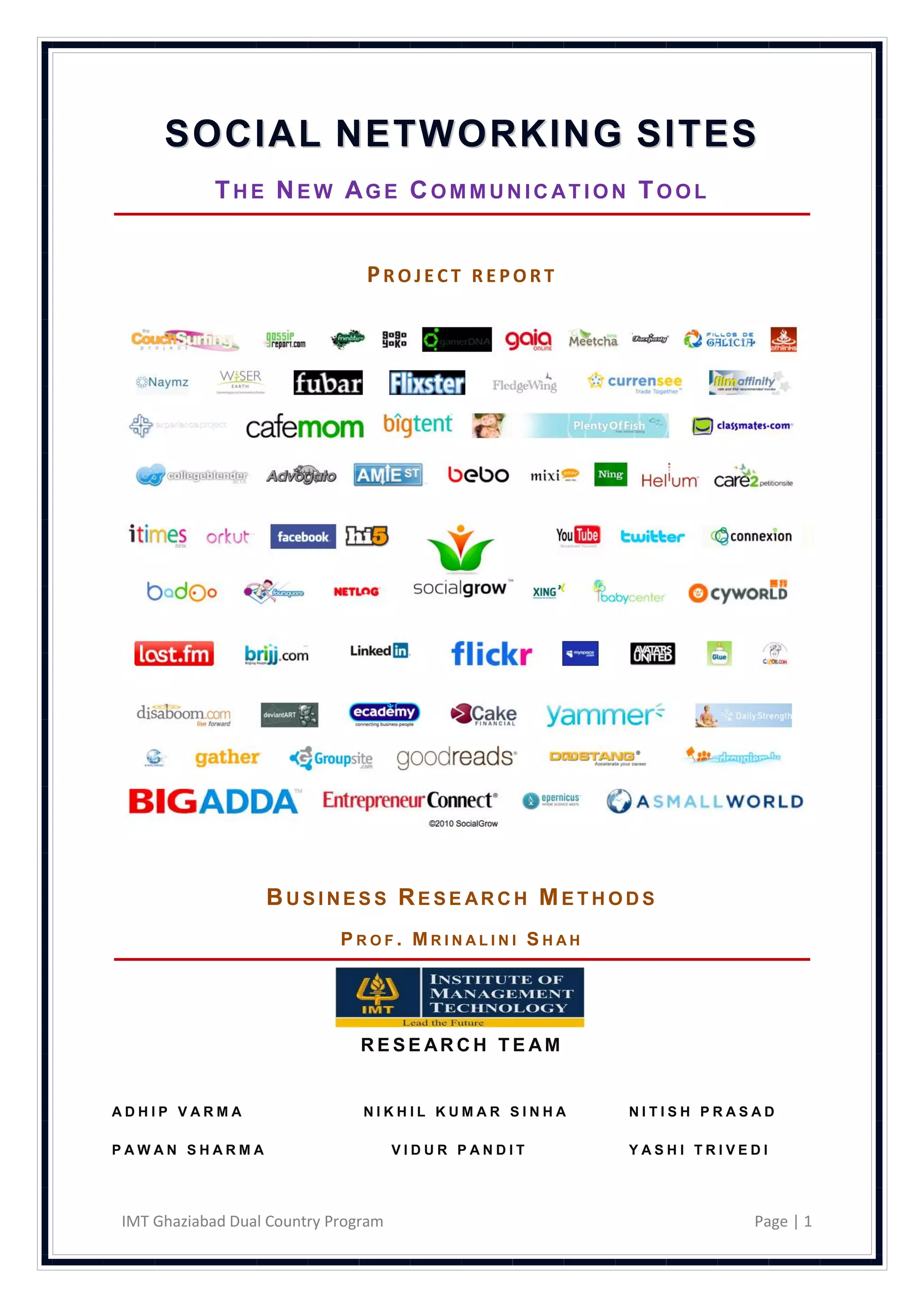 SOCIAL NETWORKING SITES
            THE NEW AGE COMMUNICATION TOOL


                               PROJECT REPORT




                  BUSINESS RESE ARCH METHODS
                            PROF. MRINALINI SHAH




                               RESE ARCH TE AM


ADHIP VARMA                    NIKHIL KUMAR SINHA   NITISH PRASAD

PAWAN SHARMA                         VIDUR PANDIT   YASHI TRIVEDI




IMT Ghaziabad Dual Country Program                             Page | 1
 