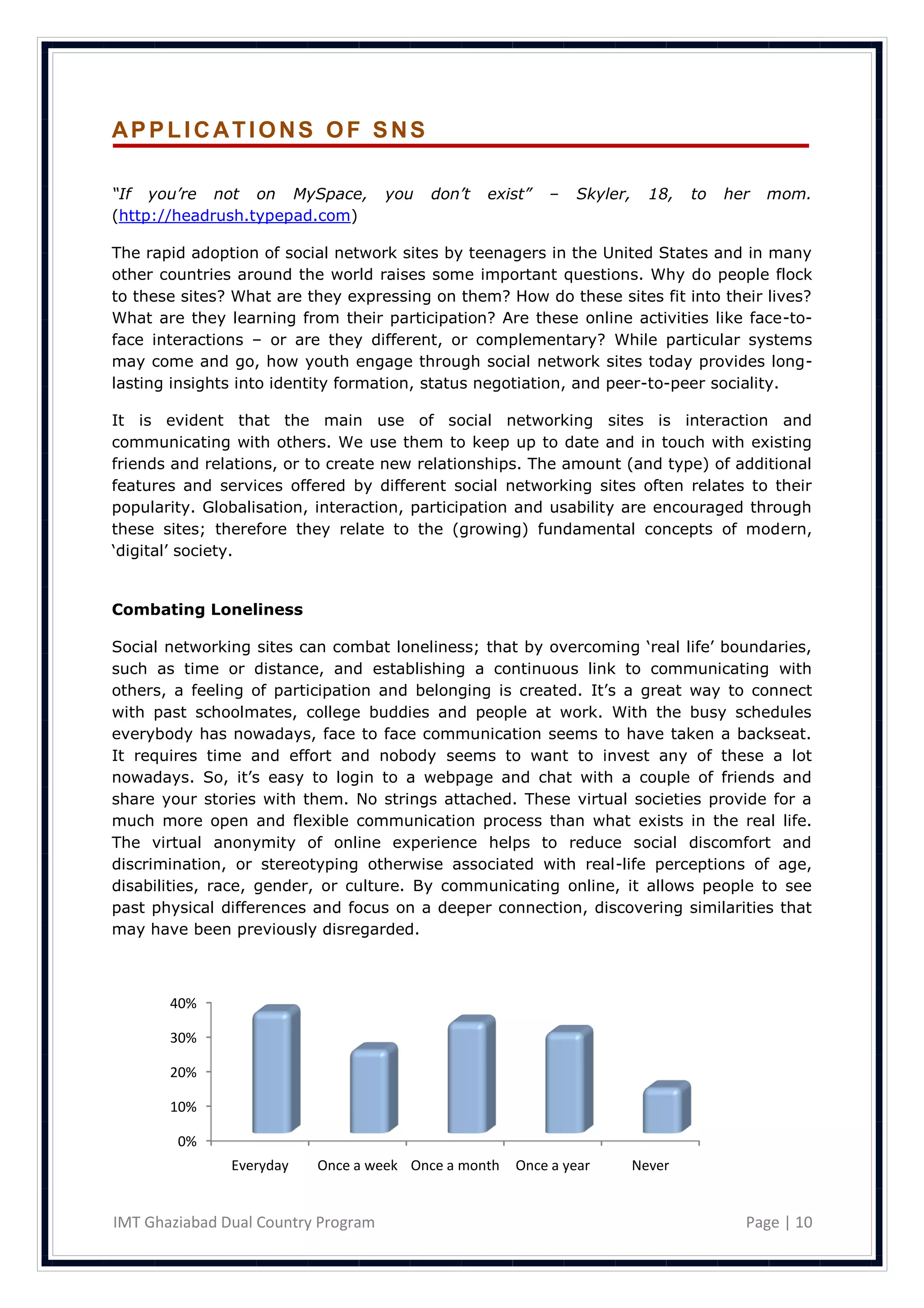 APPLICATIONS OF SNS

“If you’re not on MySpace,           you   don’t   exist”   –   Skyler,     18,   to   her   mom.
(http://headrush.typepad.com)

The rapid adoption of social network sites by teenagers in the United States and in many
other countries around the world raises some important questions. Why do people flock
to these sites? What are they expressing on them? How do these sites fit into their lives?
What are they learning from their participation? Are these online activities like face-to-
face interactions – or are they different, or complementary? While particular systems
may come and go, how youth engage through social network sites today provides long-
lasting insights into identity formation, status negotiation, and peer-to-peer sociality.

It is evident that the main use of social networking sites is interaction and
communicating with others. We use them to keep up to date and in touch with existing
friends and relations, or to create new relationships. The amount (and type) of additional
features and services offered by different social networking sites often relates to their
popularity. Globalisation, interaction, participation and usability are encouraged through
these sites; therefore they relate to the (growing) fundamental concepts of modern,
‗digital‘ society.


Combating Loneliness

Social networking sites can combat loneliness; that by overcoming ‗real life‘ boundaries,
such as time or distance, and establishing a continuous link to communicating with
others, a feeling of participation and belonging is created. It‘s a great way to connect
with past schoolmates, college buddies and people at work. With the busy schedules
everybody has nowadays, face to face communication seems to have taken a backseat.
It requires time and effort and nobody seems to want to invest any of these a lot
nowadays. So, it‘s easy to login to a webpage and chat with a couple of friends and
share your stories with them. No strings attached. These virtual societies provide for a
much more open and flexible communication process than what exists in the real life.
The virtual anonymity of online experience helps to reduce social discomfort and
discrimination, or stereotyping otherwise associated with real-life perceptions of age,
disabilities, race, gender, or culture. By communicating online, it allows people to see
past physical differences and focus on a deeper connection, discovering similarities that
may have been previously disregarded.



       40%

       30%

       20%

       10%

        0%
               Everyday   Once a week Once a month    Once a year         Never


IMT Ghaziabad Dual Country Program                                                       Page | 10
 