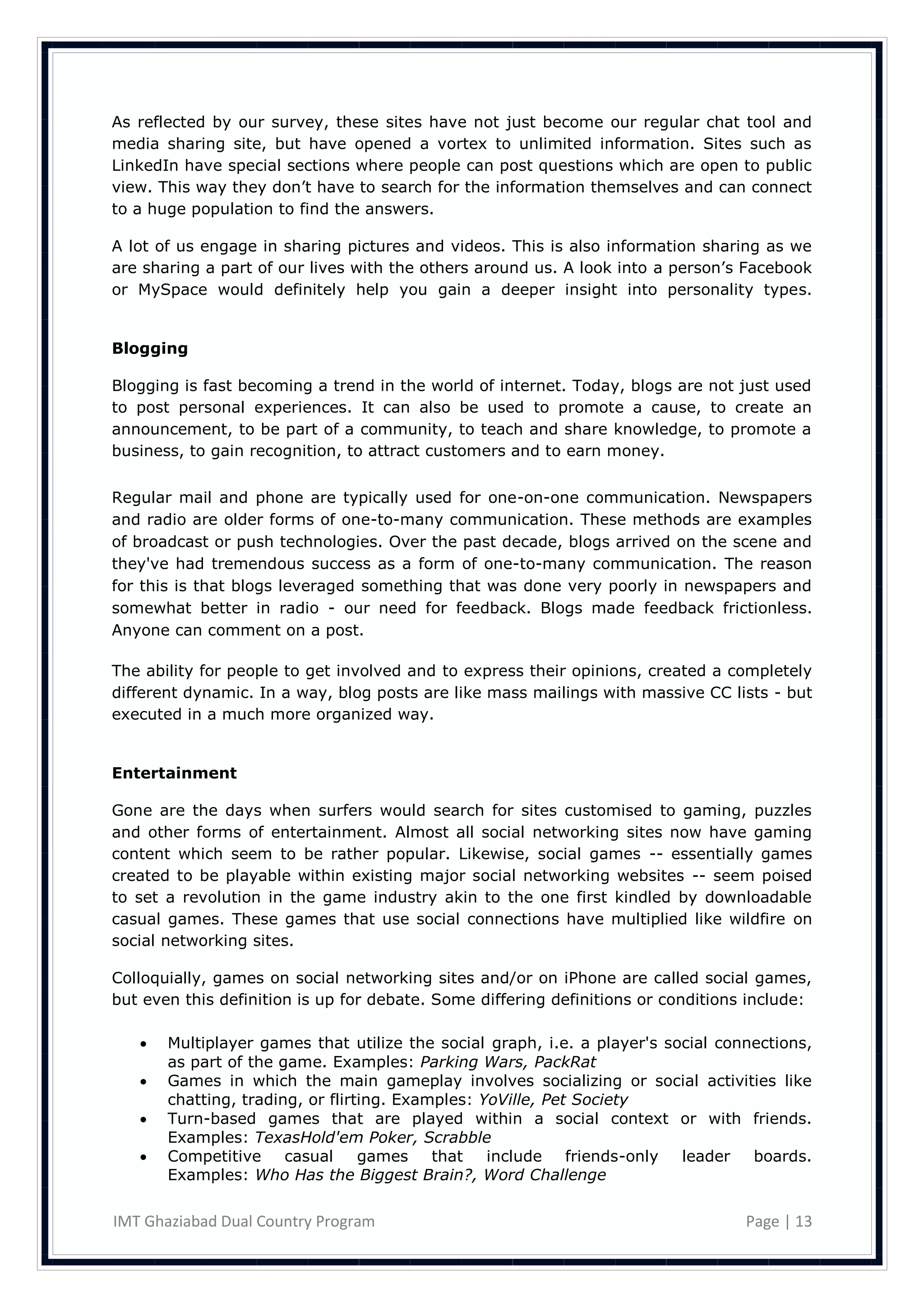 As reflected by our survey, these sites have not just become our regular chat tool and
media sharing site, but have opened a vortex to unlimited information. Sites such as
LinkedIn have special sections where people can post questions which are open to public
view. This way they don‘t have to search for the information themselves and can connect
to a huge population to find the answers.

A lot of us engage in sharing pictures and videos. This is also information sharing as we
are sharing a part of our lives with the others around us. A look into a person‘s Facebook
or MySpace would definitely help you gain a deeper insight into personality types.


Blogging

Blogging is fast becoming a trend in the world of internet. Today, blogs are not just used
to post personal experiences. It can also be used to promote a cause, to create an
announcement, to be part of a community, to teach and share knowledge, to promote a
business, to gain recognition, to attract customers and to earn money.


Regular mail and phone are typically used for one-on-one communication. Newspapers
and radio are older forms of one-to-many communication. These methods are examples
of broadcast or push technologies. Over the past decade, blogs arrived on the scene and
they've had tremendous success as a form of one-to-many communication. The reason
for this is that blogs leveraged something that was done very poorly in newspapers and
somewhat better in radio - our need for feedback. Blogs made feedback frictionless.
Anyone can comment on a post.

The ability for people to get involved and to express their opinions, created a completely
different dynamic. In a way, blog posts are like mass mailings with massive CC lists - but
executed in a much more organized way.


Entertainment

Gone are the days when surfers would search for sites customised to gaming, puzzles
and other forms of entertainment. Almost all social networking sites now have gaming
content which seem to be rather popular. Likewise, social games -- essentially games
created to be playable within existing major social networking websites -- seem poised
to set a revolution in the game industry akin to the one first kindled by downloadable
casual games. These games that use social connections have multiplied like wildfire on
social networking sites.

Colloquially, games on social networking sites and/or on iPhone are called social games,
but even this definition is up for debate. Some differing definitions or conditions include:

      Multiplayer games that utilize the social graph, i.e. a player's social connections,
       as part of the game. Examples: Parking Wars, PackRat
      Games in which the main gameplay involves socializing or social activities like
       chatting, trading, or flirting. Examples: YoVille, Pet Society
      Turn-based games that are played within a social context or with friends.
       Examples: TexasHold'em Poker, Scrabble
      Competitive     casual     games    that   include friends-only    leader   boards.
       Examples: Who Has the Biggest Brain?, Word Challenge

IMT Ghaziabad Dual Country Program                                                 Page | 13
 