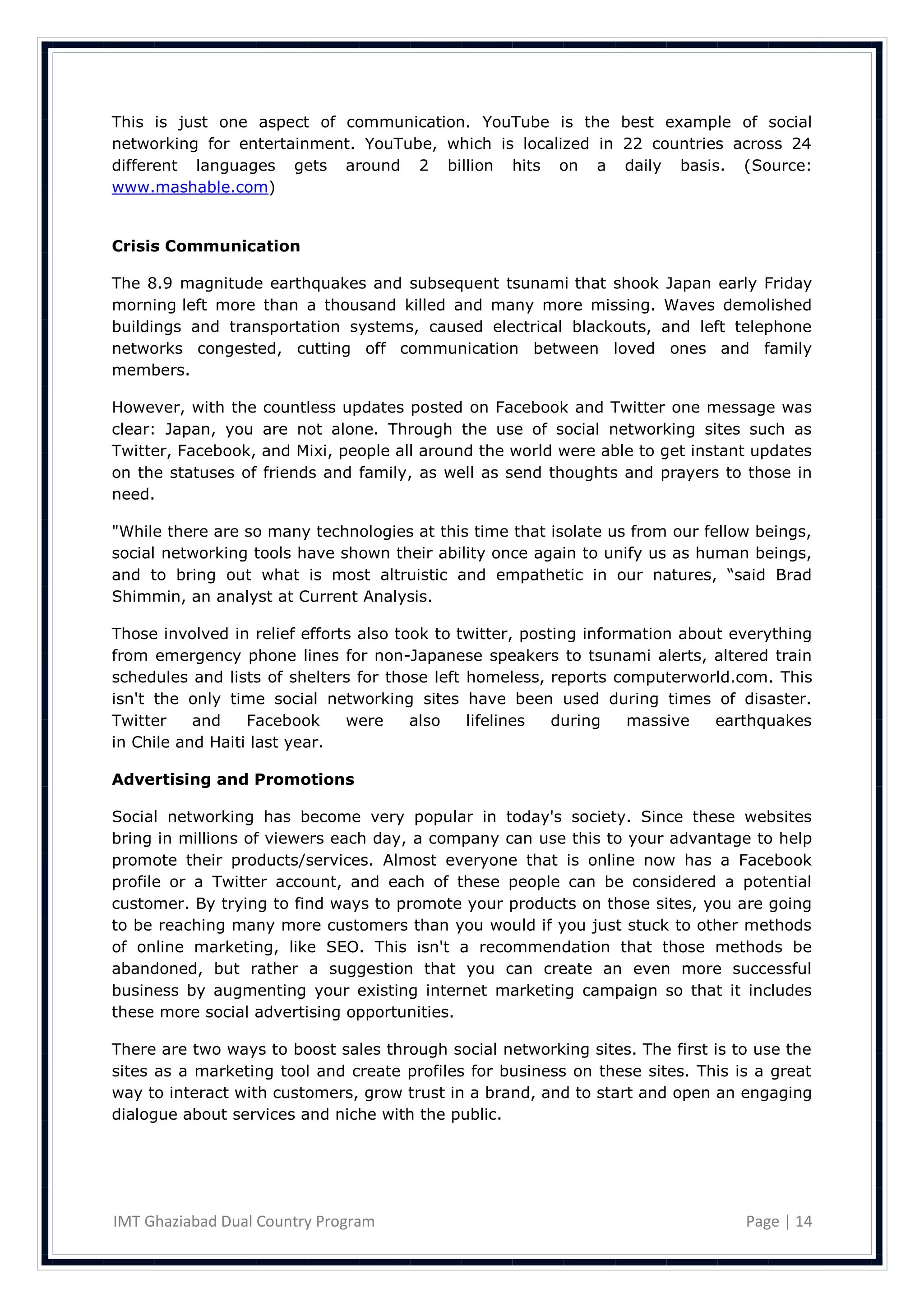 This is just one aspect of communication. YouTube is the best example of social
networking for entertainment. YouTube, which is localized in 22 countries across 24
different languages gets around 2 billion hits on a daily basis. (Source:
www.mashable.com)


Crisis Communication

The 8.9 magnitude earthquakes and subsequent tsunami that shook Japan early Friday
morning left more than a thousand killed and many more missing. Waves demolished
buildings and transportation systems, caused electrical blackouts, and left telephone
networks congested, cutting off communication between loved ones and family
members.

However, with the    countless updates posted on Facebook and Twitter one message was
clear: Japan, you    are not alone. Through the use of social networking sites such as
Twitter, Facebook,   and Mixi, people all around the world were able to get instant updates
on the statuses of   friends and family, as well as send thoughts and prayers to those in
need.

"While there are so many technologies at this time that isolate us from our fellow beings,
social networking tools have shown their ability once again to unify us as human beings,
and to bring out what is most altruistic and empathetic in our natures, ―said Brad
Shimmin, an analyst at Current Analysis.

Those involved in relief efforts also took to twitter, posting information about everything
from emergency phone lines for non-Japanese speakers to tsunami alerts, altered train
schedules and lists of shelters for those left homeless, reports computerworld.com. This
isn't the only time social networking sites have been used during times of disaster.
Twitter    and    Facebook     were     also   lifelines   during    massive   earthquakes
in Chile and Haiti last year.

Advertising and Promotions

Social networking has become very popular in today's society. Since these websites
bring in millions of viewers each day, a company can use this to your advantage to help
promote their products/services. Almost everyone that is online now has a Facebook
profile or a Twitter account, and each of these people can be considered a potential
customer. By trying to find ways to promote your products on those sites, you are going
to be reaching many more customers than you would if you just stuck to other methods
of online marketing, like SEO. This isn't a recommendation that those methods be
abandoned, but rather a suggestion that you can create an even more successful
business by augmenting your existing internet marketing campaign so that it includes
these more social advertising opportunities.

There are two ways to boost sales through social networking sites. The first is to use the
sites as a marketing tool and create profiles for business on these sites. This is a great
way to interact with customers, grow trust in a brand, and to start and open an engaging
dialogue about services and niche with the public.




IMT Ghaziabad Dual Country Program                                                Page | 14
 