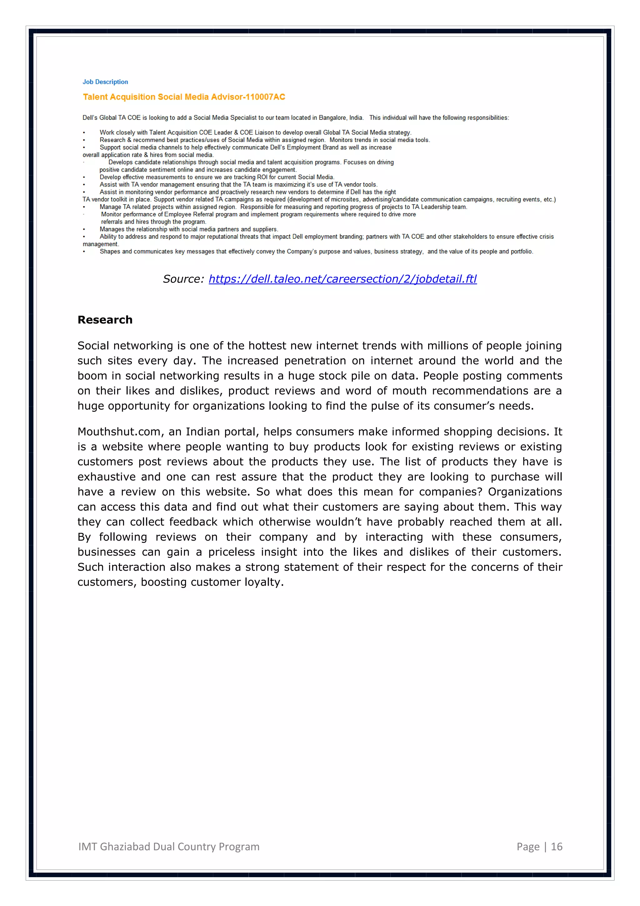 Source: https://dell.taleo.net/careersection/2/jobdetail.ftl


Research

Social networking is one of the hottest new internet trends with millions of people joining
such sites every day. The increased penetration on internet around the world and the
boom in social networking results in a huge stock pile on data. People posting comments
on their likes and dislikes, product reviews and word of mouth recommendations are a
huge opportunity for organizations looking to find the pulse of its consumer‘s needs.

Mouthshut.com, an Indian portal, helps consumers make informed shopping decisions. It
is a website where people wanting to buy products look for existing reviews or existing
customers post reviews about the products they use. The list of products they have is
exhaustive and one can rest assure that the product they are looking to purchase will
have a review on this website. So what does this mean for companies? Organizations
can access this data and find out what their customers are saying about them. This way
they can collect feedback which otherwise wouldn‘t have probably reached them at all.
By following reviews on their company and by interacting with these consumers,
businesses can gain a priceless insight into the likes and dislikes of their customers.
Such interaction also makes a strong statement of their respect for the concerns of their
customers, boosting customer loyalty.




IMT Ghaziabad Dual Country Program                                                Page | 16
 