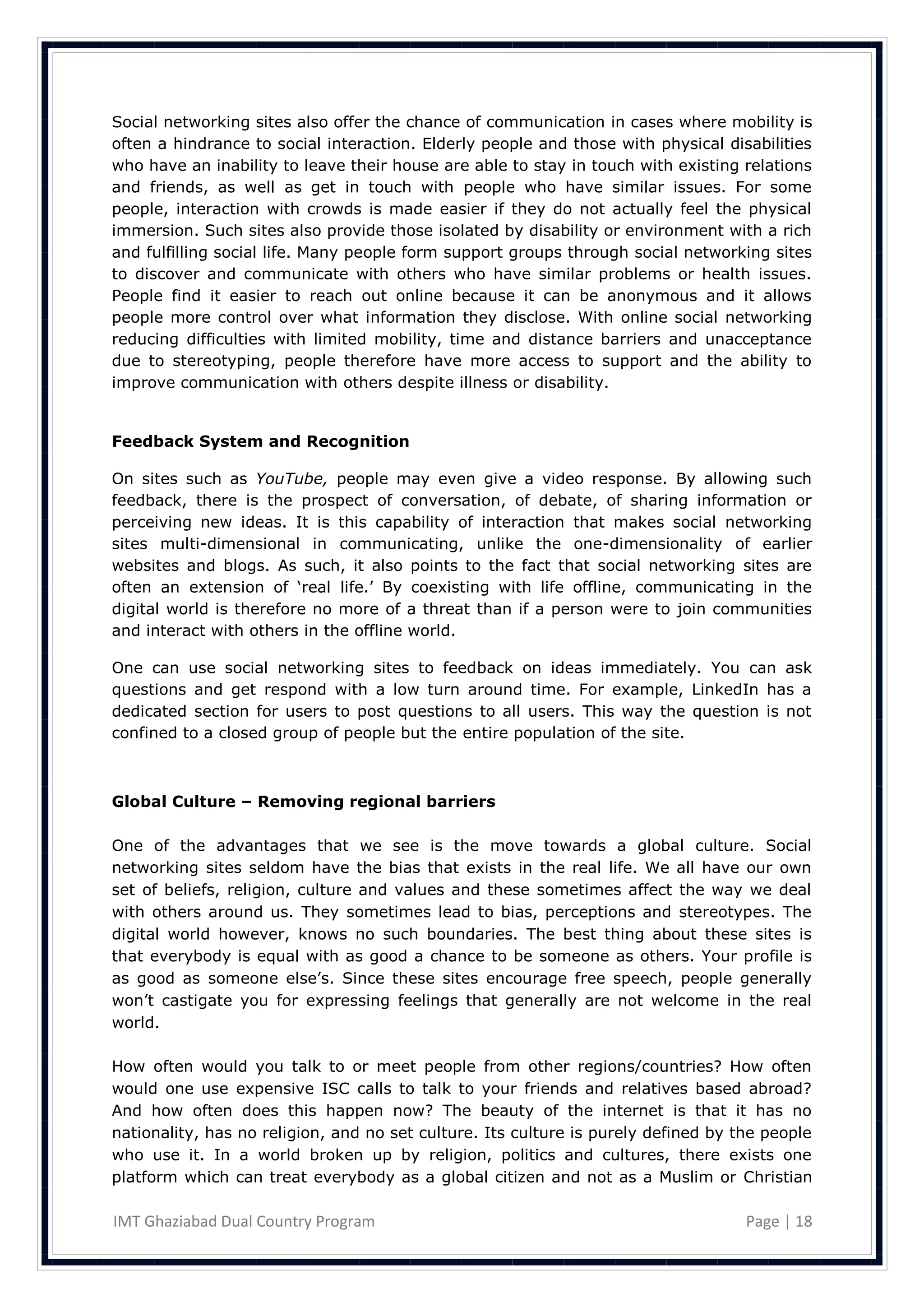 Social networking sites also offer the chance of communication in cases where mobility is
often a hindrance to social interaction. Elderly people and those with physical disabilities
who have an inability to leave their house are able to stay in touch with existing relations
and friends, as well as get in touch with people who have similar issues. For some
people, interaction with crowds is made easier if they do not actually feel the physical
immersion. Such sites also provide those isolated by disability or environment with a rich
and fulfilling social life. Many people form support groups through social networking sites
to discover and communicate with others who have similar problems or health issues.
People find it easier to reach out online because it can be anonymous and it allows
people more control over what information they disclose. With online social networking
reducing difficulties with limited mobility, time and distance barriers and unacceptance
due to stereotyping, people therefore have more access to support and the ability to
improve communication with others despite illness or disability.


Feedback System and Recognition

On sites such as YouTube, people may even give a video response. By allowing such
feedback, there is the prospect of conversation, of debate, of sharing information or
perceiving new ideas. It is this capability of interaction that makes social networking
sites multi-dimensional in communicating, unlike the one-dimensionality of earlier
websites and blogs. As such, it also points to the fact that social networking sites are
often an extension of ‗real life.‘ By coexisting with life offline, communicating in the
digital world is therefore no more of a threat than if a person were to join communities
and interact with others in the offline world.

One can use social networking sites to feedback on ideas immediately. You can ask
questions and get respond with a low turn around time. For example, LinkedIn has a
dedicated section for users to post questions to all users. This way the question is not
confined to a closed group of people but the entire population of the site.



Global Culture – Removing regional barriers

One of the advantages that we see is the move towards a global culture. Social
networking sites seldom have the bias that exists in the real life. We all have our own
set of beliefs, religion, culture and values and these sometimes affect the way we deal
with others around us. They sometimes lead to bias, perceptions and stereotypes. The
digital world however, knows no such boundaries. The best thing about these sites is
that everybody is equal with as good a chance to be someone as others. Your profile is
as good as someone else‘s. Since these sites encourage free speech, people generally
won‘t castigate you for expressing feelings that generally are not welcome in the real
world.

How often would you talk to or meet people from other regions/countries? How often
would one use expensive ISC calls to talk to your friends and relatives based abroad?
And how often does this happen now? The beauty of the internet is that it has no
nationality, has no religion, and no set culture. Its culture is purely defined by the people
who use it. In a world broken up by religion, politics and cultures, there exists one
platform which can treat everybody as a global citizen and not as a Muslim or Christian

IMT Ghaziabad Dual Country Program                                                  Page | 18
 
