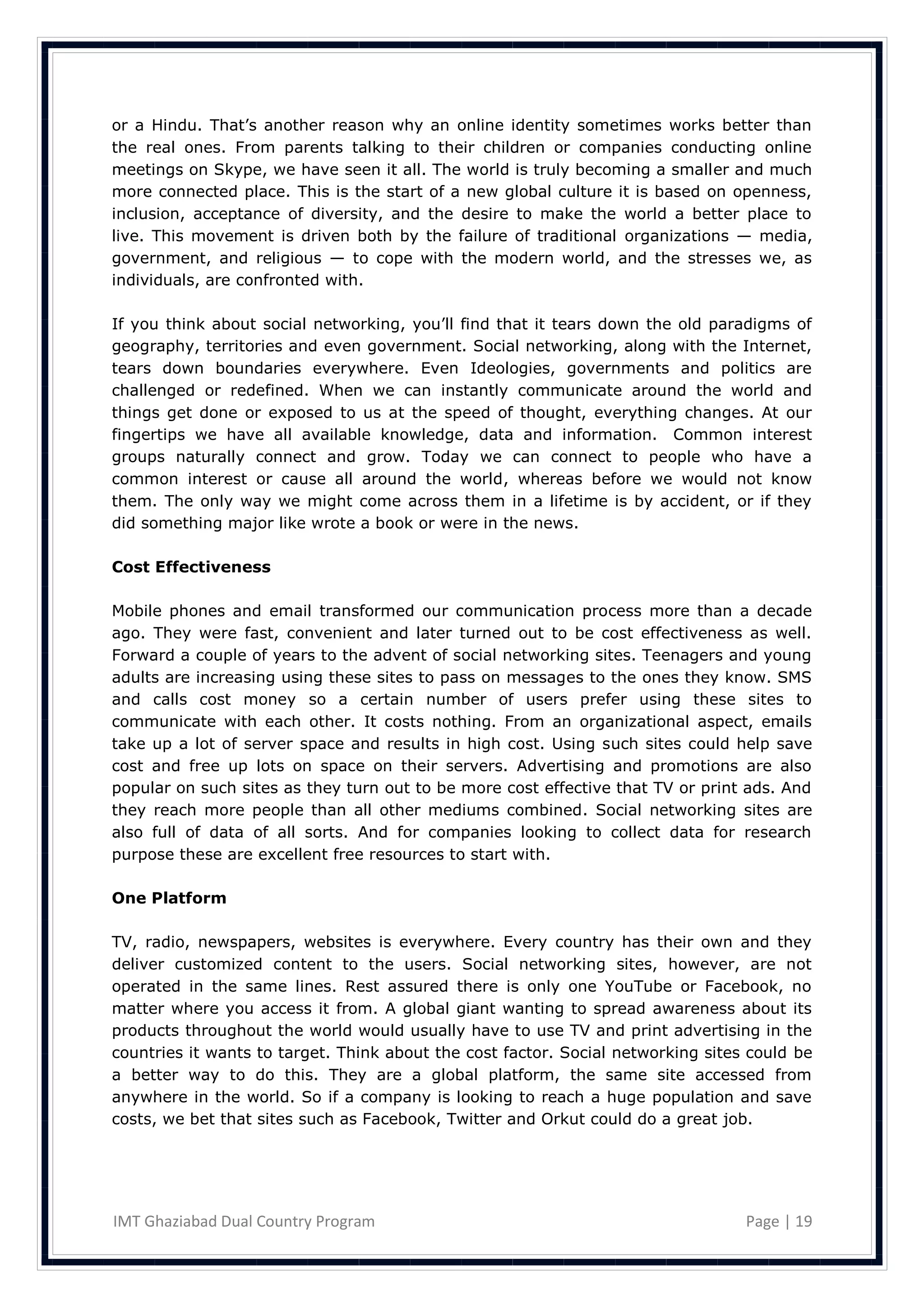 or a Hindu. That‘s another reason why an online identity sometimes works better than
the real ones. From parents talking to their children or companies conducting online
meetings on Skype, we have seen it all. The world is truly becoming a smaller and much
more connected place. This is the start of a new global culture it is based on openness,
inclusion, acceptance of diversity, and the desire to make the world a better place to
live. This movement is driven both by the failure of traditional organizations — media,
government, and religious — to cope with the modern world, and the stresses we, as
individuals, are confronted with.

If you think about social networking, you‘ll find that it tears down the old paradigms of
geography, territories and even government. Social networking, along with the Internet,
tears down boundaries everywhere. Even Ideologies, governments and politics are
challenged or redefined. When we can instantly communicate around the world and
things get done or exposed to us at the speed of thought, everything changes. At our
fingertips we have all available knowledge, data and information. Common interest
groups naturally connect and grow. Today we can connect to people who have a
common interest or cause all around the world, whereas before we would not know
them. The only way we might come across them in a lifetime is by accident, or if they
did something major like wrote a book or were in the news.

Cost Effectiveness

Mobile phones and email transformed our communication process more than a decade
ago. They were fast, convenient and later turned out to be cost effectiveness as well.
Forward a couple of years to the advent of social networking sites. Teenagers and young
adults are increasing using these sites to pass on messages to the ones they know. SMS
and calls cost money so a certain number of users prefer using these sites to
communicate with each other. It costs nothing. From an organizational aspect, emails
take up a lot of server space and results in high cost. Using such sites could help save
cost and free up lots on space on their servers. Advertising and promotions are also
popular on such sites as they turn out to be more cost effective that TV or print ads. And
they reach more people than all other mediums combined. Social networking sites are
also full of data of all sorts. And for companies looking to collect data for research
purpose these are excellent free resources to start with.

One Platform

TV, radio, newspapers, websites is everywhere. Every country has their own and they
deliver customized content to the users. Social networking sites, however, are not
operated in the same lines. Rest assured there is only one YouTube or Facebook, no
matter where you access it from. A global giant wanting to spread awareness about its
products throughout the world would usually have to use TV and print advertising in the
countries it wants to target. Think about the cost factor. Social networking sites could be
a better way to do this. They are a global platform, the same site accessed from
anywhere in the world. So if a company is looking to reach a huge population and save
costs, we bet that sites such as Facebook, Twitter and Orkut could do a great job.




IMT Ghaziabad Dual Country Program                                                Page | 19
 