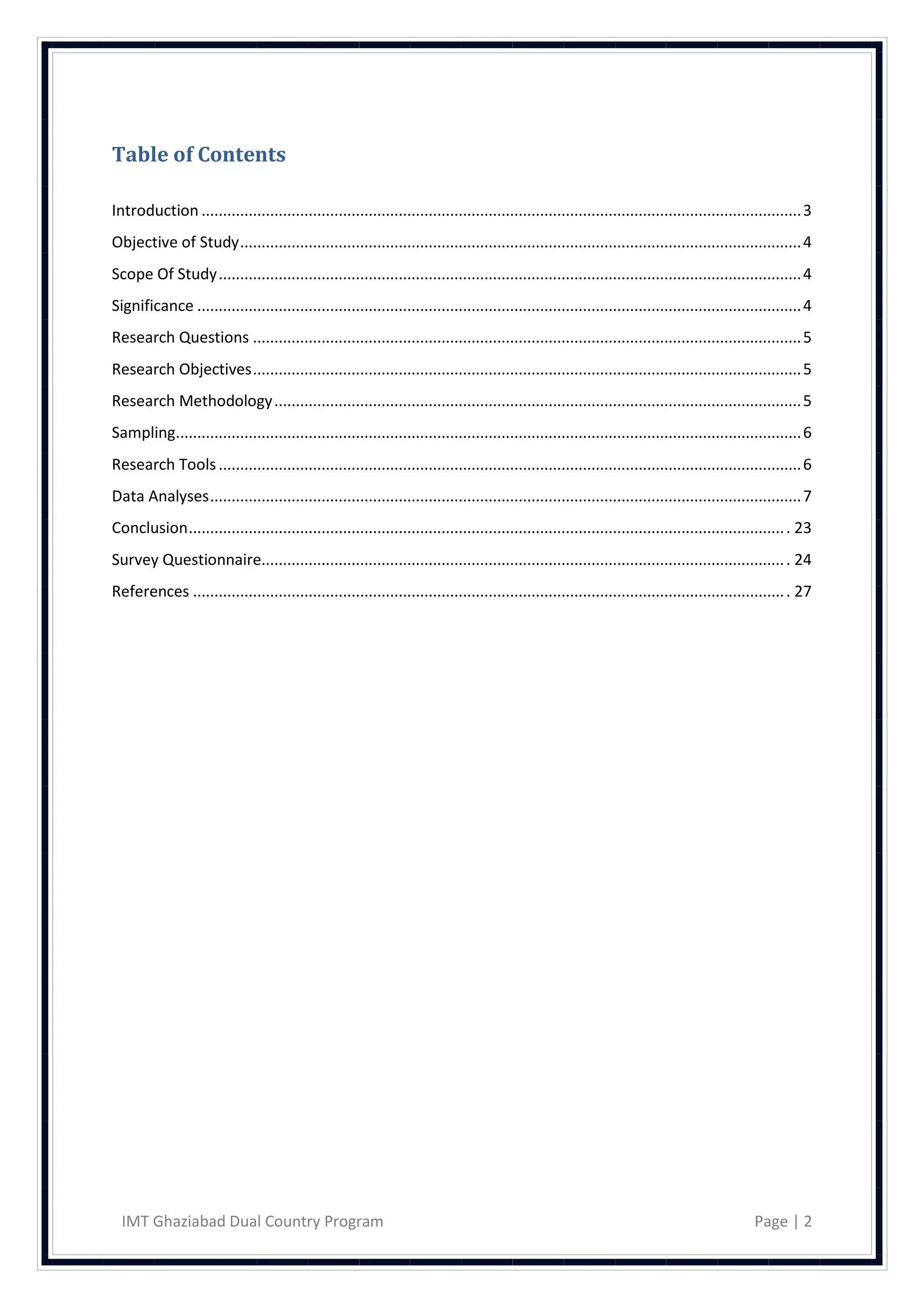 Table of Contents

Introduction ............................................................................................................................................ 3
Objective of Study ................................................................................................................................... 4
Scope Of Study ........................................................................................................................................ 4
Significance ............................................................................................................................................. 4
Research Questions ................................................................................................................................ 5
Research Objectives ................................................................................................................................ 5
Research Methodology ........................................................................................................................... 5
Sampling.................................................................................................................................................. 6
Research Tools ........................................................................................................................................ 6
Data Analyses .......................................................................................................................................... 7
Conclusion ........................................................................................................................................... . 23
Survey Questionnaire.......................................................................................................................... . 24
References .......................................................................................................................................... . 27




  IMT Ghaziabad Dual Country Program                                                                                                           Page | 2
 