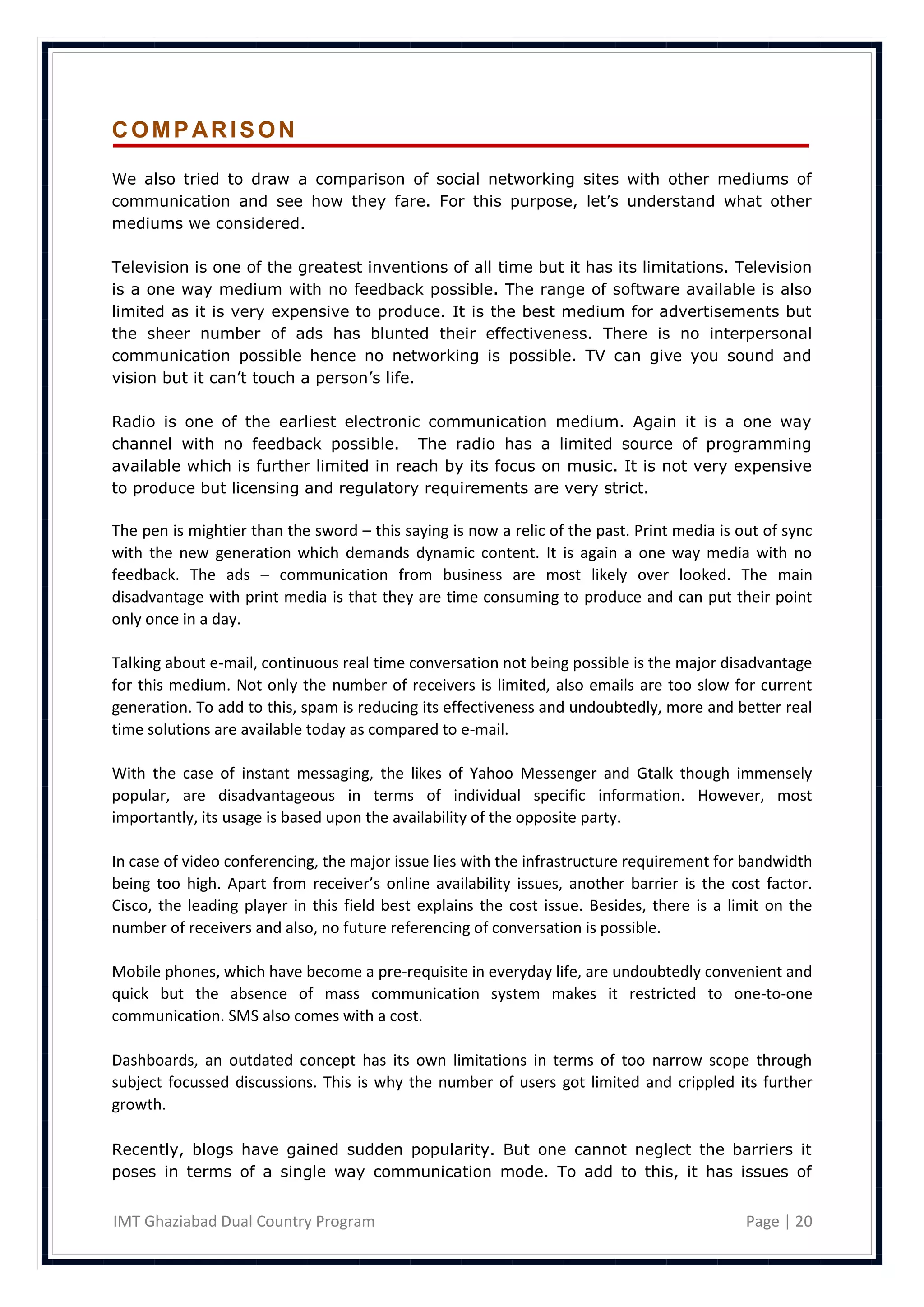 COMPARISON

We also tried to draw a comparison of social networking sites with other mediums of
communication and see how they fare. For this purpose, let‘s understand what other
mediums we considered.

Television is one of the greatest inventions of all time but it has its limitations. Television
is a one way medium with no feedback possible. The range of software available is also
limited as it is very expensive to produce. It is the best medium for advertisements but
the sheer number of ads has blunted their effectiveness. There is no interpersonal
communication possible hence no networking is possible. TV can give you sound and
vision but it can‘t touch a person‘s life.

Radio is one of the earliest electronic communication medium. Again it is a one way
channel with no feedback possible. The radio has a limited source of programming
available which is further limited in reach by its focus on music. It is not very expensive
to produce but licensing and regulatory requirements are very strict.

The pen is mightier than the sword – this saying is now a relic of the past. Print media is out of sync
with the new generation which demands dynamic content. It is again a one way media with no
feedback. The ads – communication from business are most likely over looked. The main
disadvantage with print media is that they are time consuming to produce and can put their point
only once in a day.

Talking about e-mail, continuous real time conversation not being possible is the major disadvantage
for this medium. Not only the number of receivers is limited, also emails are too slow for current
generation. To add to this, spam is reducing its effectiveness and undoubtedly, more and better real
time solutions are available today as compared to e-mail.

With the case of instant messaging, the likes of Yahoo Messenger and Gtalk though immensely
popular, are disadvantageous in terms of individual specific information. However, most
importantly, its usage is based upon the availability of the opposite party.

In case of video conferencing, the major issue lies with the infrastructure requirement for bandwidth
being too high. Apart from receiver’s online availability issues, another barrier is the cost factor.
Cisco, the leading player in this field best explains the cost issue. Besides, there is a limit on the
number of receivers and also, no future referencing of conversation is possible.

Mobile phones, which have become a pre-requisite in everyday life, are undoubtedly convenient and
quick but the absence of mass communication system makes it restricted to one-to-one
communication. SMS also comes with a cost.

Dashboards, an outdated concept has its own limitations in terms of too narrow scope through
subject focussed discussions. This is why the number of users got limited and crippled its further
growth.

Recently, blogs have gained sudden popularity. But one cannot neglect the barriers it
poses in terms of a single way communication mode. To add to this, it has issues of


IMT Ghaziabad Dual Country Program                                                           Page | 20
 