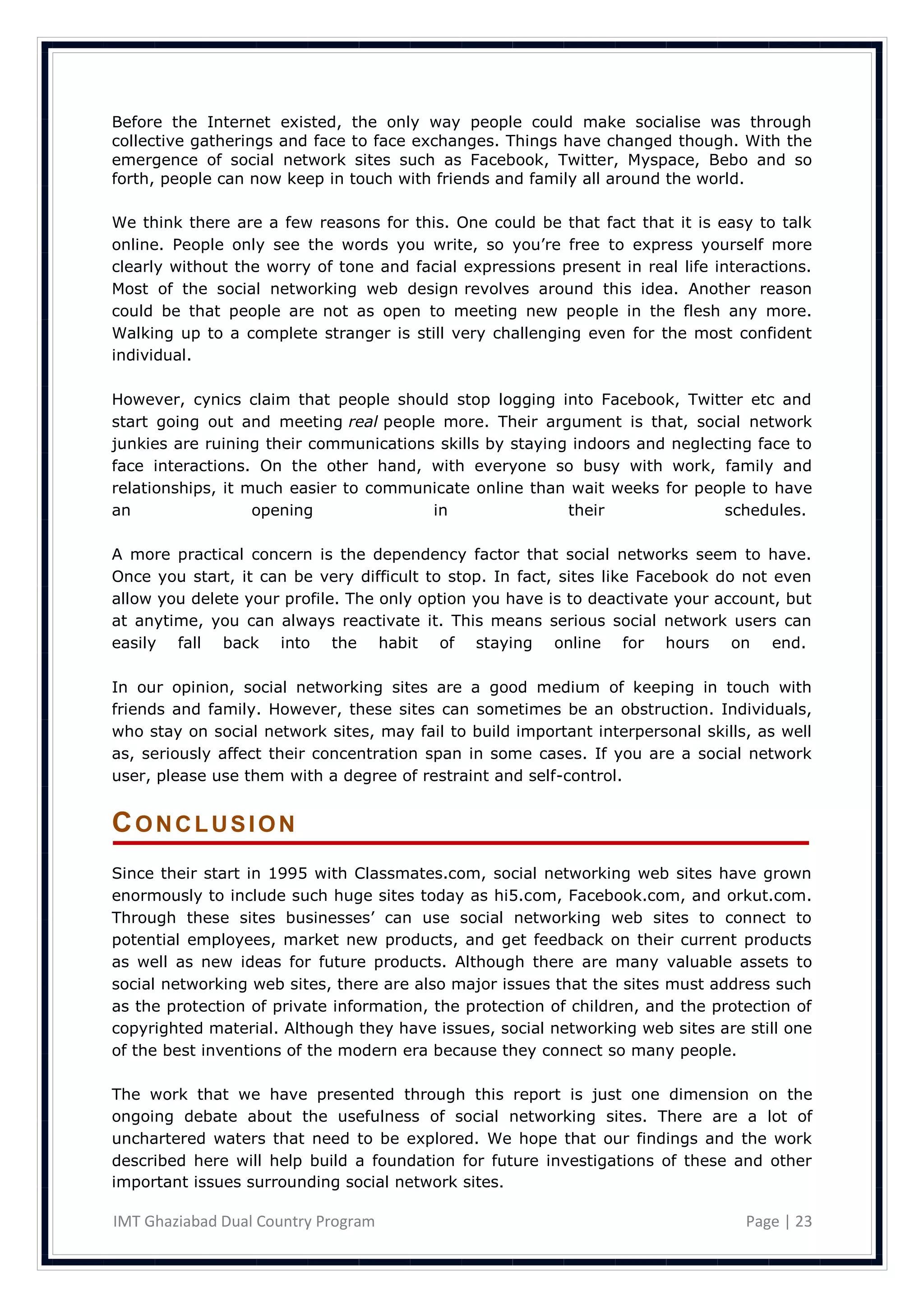 Before the Internet existed, the only way people could make socialise was through
collective gatherings and face to face exchanges. Things have changed though. With the
emergence of social network sites such as Facebook, Twitter, Myspace, Bebo and so
forth, people can now keep in touch with friends and family all around the world.

We think there are a few reasons for this. One could be that fact that it is easy to talk
online. People only see the words you write, so you‘re free to express yourself more
clearly without the worry of tone and facial expressions present in real life interactions.
Most of the social networking web design revolves around this idea. Another reason
could be that people are not as open to meeting new people in the flesh any more.
Walking up to a complete stranger is still very challenging even for the most confident
individual.

However, cynics claim that people should stop logging into Facebook, Twitter etc and
start going out and meeting real people more. Their argument is that, social network
junkies are ruining their communications skills by staying indoors and neglecting face to
face interactions. On the other hand, with everyone so busy with work, family and
relationships, it much easier to communicate online than wait weeks for people to have
an                 opening              in                their              schedules.

A more practical concern is the dependency factor that social networks seem to have.
Once you start, it can be very difficult to stop. In fact, sites like Facebook do not even
allow you delete your profile. The only option you have is to deactivate your account, but
at anytime, you can always reactivate it. This means serious social network users can
easily fall back into the habit of staying online for hours on end.

In our opinion, social networking sites are a good medium of keeping in touch with
friends and family. However, these sites can sometimes be an obstruction. Individuals,
who stay on social network sites, may fail to build important interpersonal skills, as well
as, seriously affect their concentration span in some cases. If you are a social network
user, please use them with a degree of restraint and self-control.


CONCLUSION
Since their start in 1995 with Classmates.com, social networking web sites have grown
enormously to include such huge sites today as hi5.com, Facebook.com, and orkut.com.
Through these sites businesses‘ can use social networking web sites to connect to
potential employees, market new products, and get feedback on their current products
as well as new ideas for future products. Although there are many valuable assets to
social networking web sites, there are also major issues that the sites must address such
as the protection of private information, the protection of children, and the protection of
copyrighted material. Although they have issues, social networking web sites are still one
of the best inventions of the modern era because they connect so many people.

The work that we have presented through this report is just one dimension on the
ongoing debate about the usefulness of social networking sites. There are a lot of
unchartered waters that need to be explored. We hope that our findings and the work
described here will help build a foundation for future investigations of these and other
important issues surrounding social network sites.

IMT Ghaziabad Dual Country Program                                                Page | 23
 