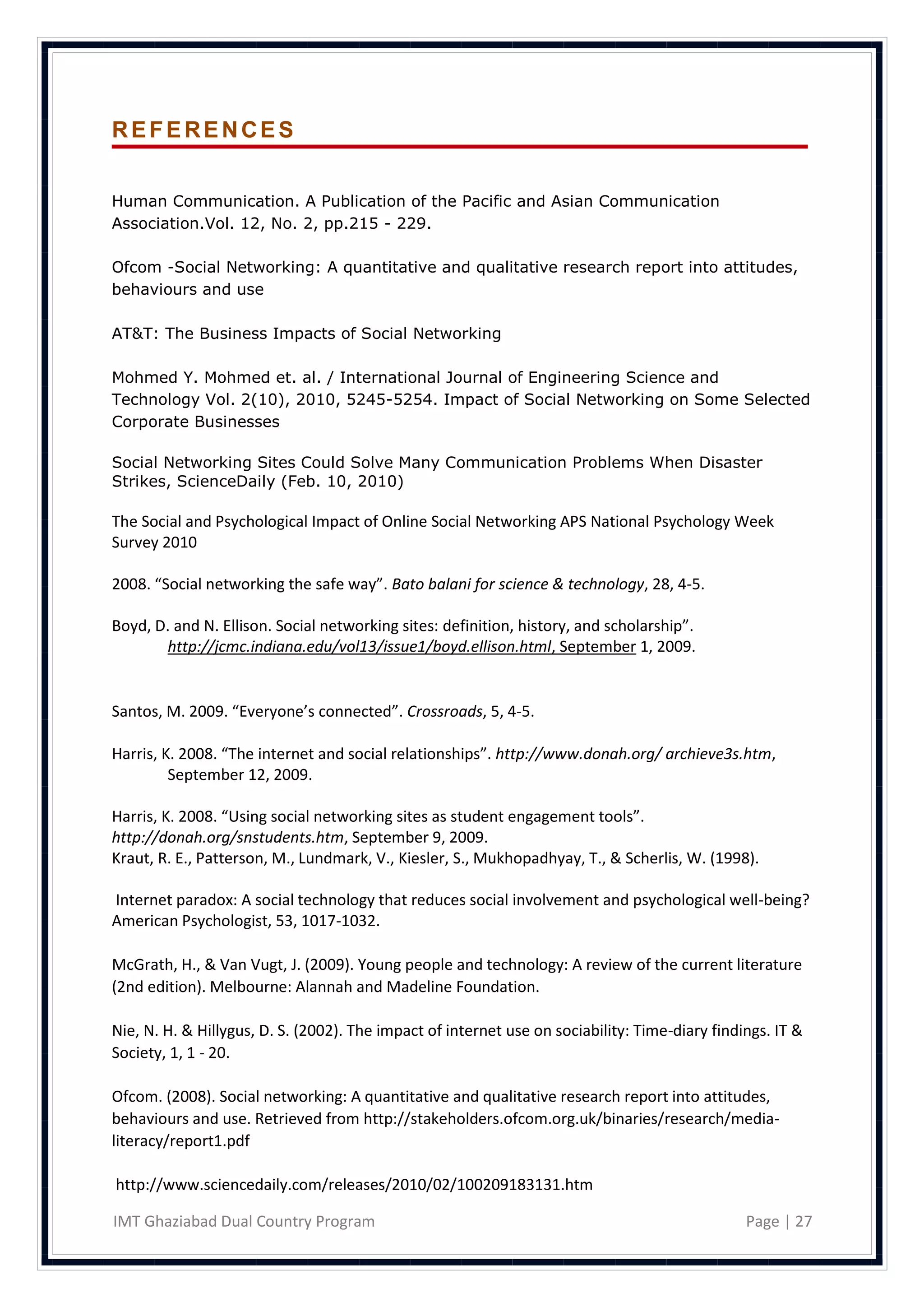 REFERENCES


Human Communication. A Publication of the Pacific and Asian Communication
Association.Vol. 12, No. 2, pp.215 - 229.

Ofcom -Social Networking: A quantitative and qualitative research report into attitudes,
behaviours and use

AT&T: The Business Impacts of Social Networking

Mohmed Y. Mohmed et. al. / International Journal of Engineering Science and
Technology Vol. 2(10), 2010, 5245-5254. Impact of Social Networking on Some Selected
Corporate Businesses

Social Networking Sites Could Solve Many Communication Problems When Disaster
Strikes, ScienceDaily (Feb. 10, 2010)

The Social and Psychological Impact of Online Social Networking APS National Psychology Week
Survey 2010

2008. “Social networking the safe way”. Bato balani for science & technology, 28, 4-5.

Boyd, D. and N. Ellison. Social networking sites: definition, history, and scholarship”.
       http://jcmc.indiana.edu/vol13/issue1/boyd.ellison.html, September 1, 2009.


Santos, M. 2009. “Everyone’s connected”. Crossroads, 5, 4-5.

Harris, K. 2008. “The internet and social relationships”. http://www.donah.org/ archieve3s.htm,
         September 12, 2009.

Harris, K. 2008. “Using social networking sites as student engagement tools”.
http://donah.org/snstudents.htm, September 9, 2009.
Kraut, R. E., Patterson, M., Lundmark, V., Kiesler, S., Mukhopadhyay, T., & Scherlis, W. (1998).

Internet paradox: A social technology that reduces social involvement and psychological well-being?
American Psychologist, 53, 1017-1032.

McGrath, H., & Van Vugt, J. (2009). Young people and technology: A review of the current literature
(2nd edition). Melbourne: Alannah and Madeline Foundation.

Nie, N. H. & Hillygus, D. S. (2002). The impact of internet use on sociability: Time-diary findings. IT &
Society, 1, 1 - 20.

Ofcom. (2008). Social networking: A quantitative and qualitative research report into attitudes,
behaviours and use. Retrieved from http://stakeholders.ofcom.org.uk/binaries/research/media-
literacy/report1.pdf

http://www.sciencedaily.com/releases/2010/02/100209183131.htm

IMT Ghaziabad Dual Country Program                                                              Page | 27
 