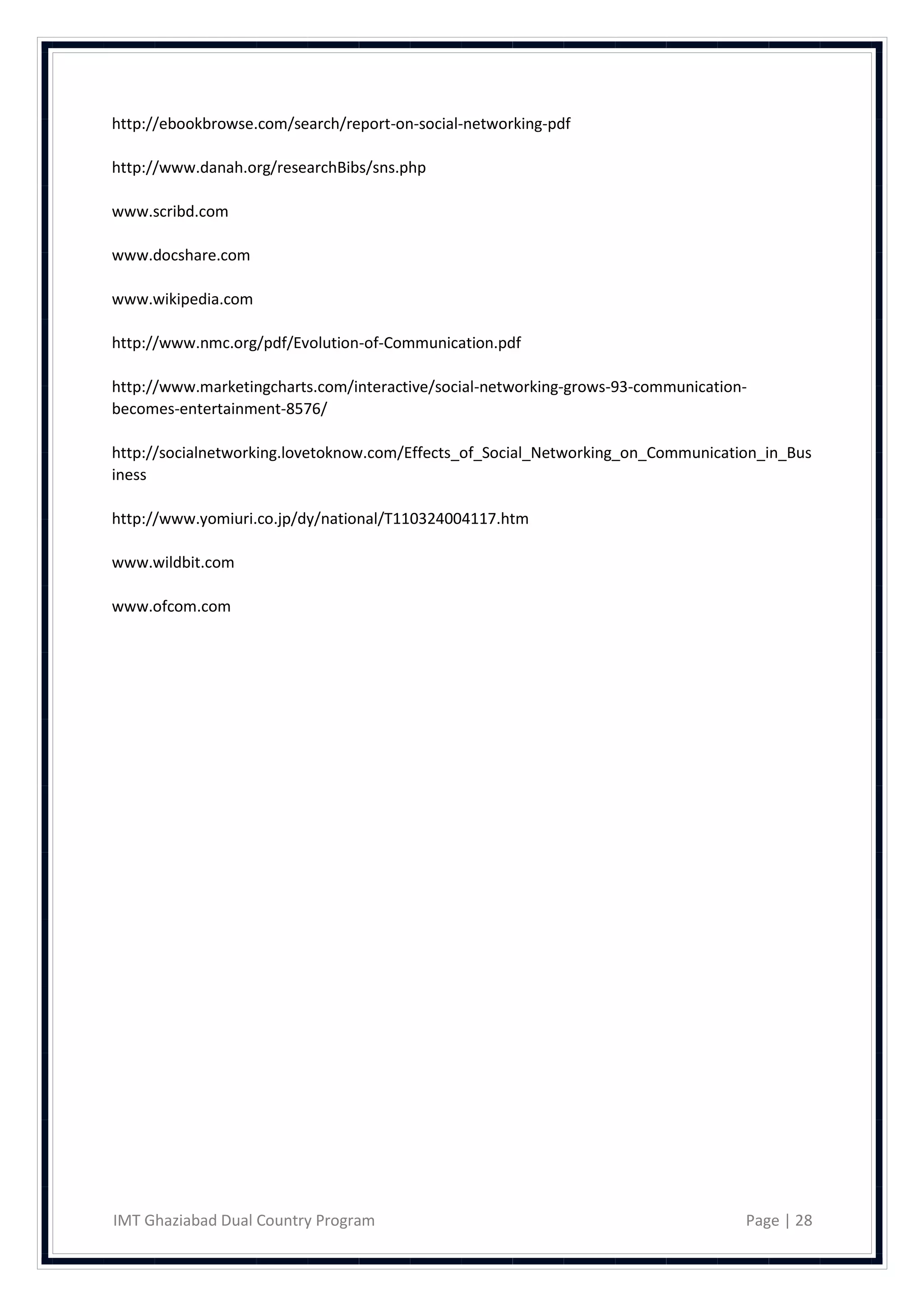 http://ebookbrowse.com/search/report-on-social-networking-pdf

http://www.danah.org/researchBibs/sns.php

www.scribd.com

www.docshare.com

www.wikipedia.com

http://www.nmc.org/pdf/Evolution-of-Communication.pdf

http://www.marketingcharts.com/interactive/social-networking-grows-93-communication-
becomes-entertainment-8576/

http://socialnetworking.lovetoknow.com/Effects_of_Social_Networking_on_Communication_in_Bus
iness

http://www.yomiuri.co.jp/dy/national/T110324004117.htm

www.wildbit.com

www.ofcom.com




IMT Ghaziabad Dual Country Program                                                 Page | 28
 