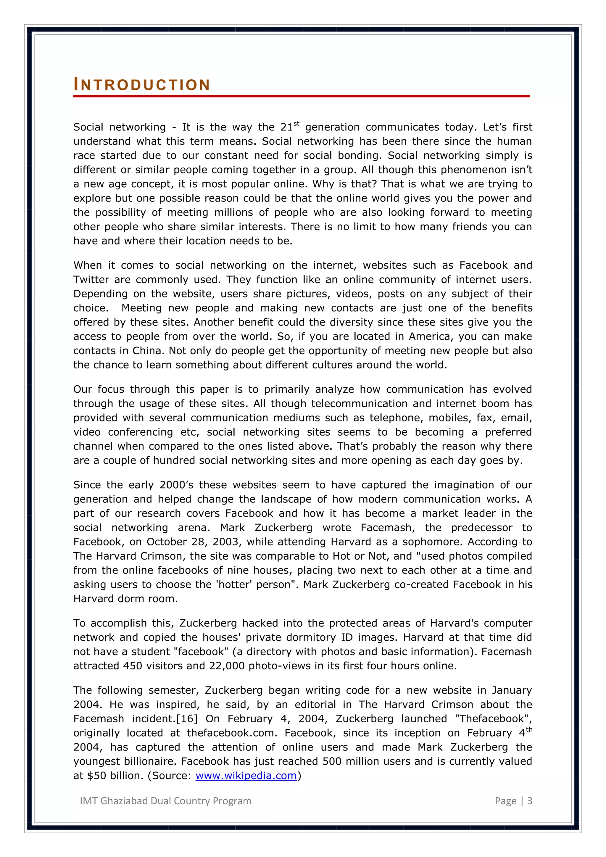 INTRODUCTION

Social networking - It is the way the 21st generation communicates today. Let‘s first
understand what this term means. Social networking has been there since the human
race started due to our constant need for social bonding. Social networking simply is
different or similar people coming together in a group. All though this phenomenon isn‘t
a new age concept, it is most popular online. Why is that? That is what we are trying to
explore but one possible reason could be that the online world gives you the power and
the possibility of meeting millions of people who are also looking forward to meeting
other people who share similar interests. There is no limit to how many friends you can
have and where their location needs to be.

When it comes to social networking on the internet, websites such as Facebook and
Twitter are commonly used. They function like an online community of internet users.
Depending on the website, users share pictures, videos, posts on any subject of their
choice. Meeting new people and making new contacts are just one of the benefits
offered by these sites. Another benefit could the diversity since these sites give you the
access to people from over the world. So, if you are located in America, you can make
contacts in China. Not only do people get the opportunity of meeting new people but also
the chance to learn something about different cultures around the world.

Our focus through this paper is to primarily analyze how communication has evolved
through the usage of these sites. All though telecommunication and internet boom has
provided with several communication mediums such as telephone, mobiles, fax, email,
video conferencing etc, social networking sites seems to be becoming a preferred
channel when compared to the ones listed above. That‘s probably the reason why there
are a couple of hundred social networking sites and more opening as each day goes by.

Since the early 2000‘s these websites seem to have captured the imagination of our
generation and helped change the landscape of how modern communication works. A
part of our research covers Facebook and how it has become a market leader in the
social networking arena. Mark Zuckerberg wrote Facemash, the predecessor to
Facebook, on October 28, 2003, while attending Harvard as a sophomore. According to
The Harvard Crimson, the site was comparable to Hot or Not, and "used photos compiled
from the online facebooks of nine houses, placing two next to each other at a time and
asking users to choose the 'hotter' person". Mark Zuckerberg co-created Facebook in his
Harvard dorm room.

To accomplish this, Zuckerberg hacked into the protected areas of Harvard's computer
network and copied the houses' private dormitory ID images. Harvard at that time did
not have a student "facebook" (a directory with photos and basic information). Facemash
attracted 450 visitors and 22,000 photo-views in its first four hours online.

The following semester, Zuckerberg began writing code for a new website in January
2004. He was inspired, he said, by an editorial in The Harvard Crimson about the
Facemash incident.[16] On February 4, 2004, Zuckerberg launched "Thefacebook",
originally located at thefacebook.com. Facebook, since its inception on February 4 th
2004, has captured the attention of online users and made Mark Zuckerberg the
youngest billionaire. Facebook has just reached 500 million users and is currently valued
at $50 billion. (Source: www.wikipedia.com)

 IMT Ghaziabad Dual Country Program                                               Page | 3
 