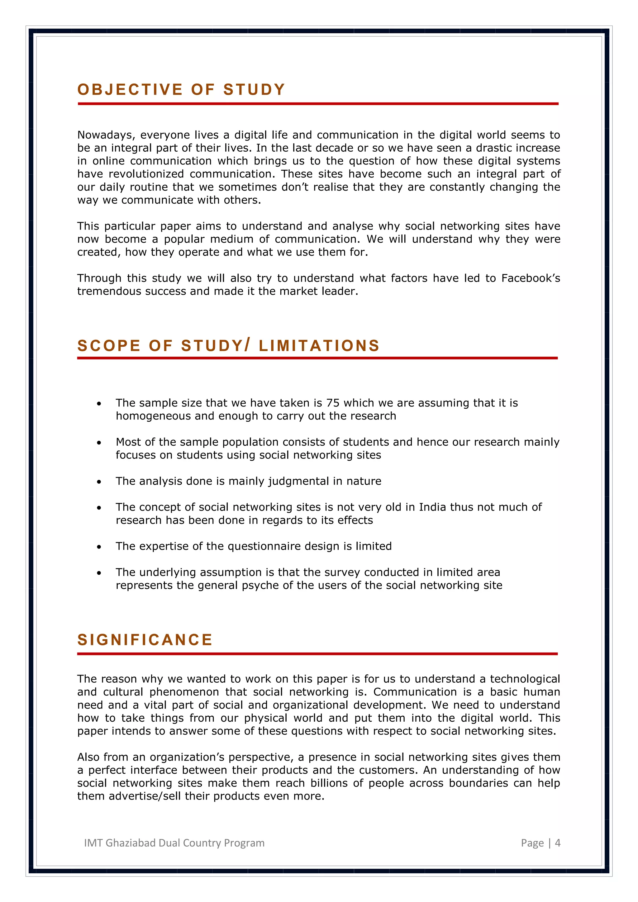 OBJECTIVE OF STUDY

Nowadays, everyone lives a digital life and communication in the digital world seems to
be an integral part of their lives. In the last decade or so we have seen a drastic increase
in online communication which brings us to the question of how these digital systems
have revolutionized communication. These sites have become such an integral part of
our daily routine that we sometimes don‘t realise that they are constantly changing the
way we communicate with others.

This particular paper aims to understand and analyse why social networking sites have
now become a popular medium of communication. We will understand why they were
created, how they operate and what we use them for.

Through this study we will also try to understand what factors have led to Facebook‘s
tremendous success and made it the market leader.




SCOPE OF STUDY/ LIMITATIONS


      The sample size that we have taken is 75 which we are assuming that it is
       homogeneous and enough to carry out the research

      Most of the sample population consists of students and hence our research mainly
       focuses on students using social networking sites

      The analysis done is mainly judgmental in nature

      The concept of social networking sites is not very old in India thus not much of
       research has been done in regards to its effects

      The expertise of the questionnaire design is limited

      The underlying assumption is that the survey conducted in limited area
       represents the general psyche of the users of the social networking site




SIGNIFICANCE

The reason why we wanted to work on this paper is for us to understand a technological
and cultural phenomenon that social networking is. Communication is a basic human
need and a vital part of social and organizational development. We need to understand
how to take things from our physical world and put them into the digital world. This
paper intends to answer some of these questions with respect to social networking sites.

Also from an organization‘s perspective, a presence in social networking sites gives them
a perfect interface between their products and the customers. An understanding of how
social networking sites make them reach billions of people across boundaries can help
them advertise/sell their products even more.



 IMT Ghaziabad Dual Country Program                                                 Page | 4
 