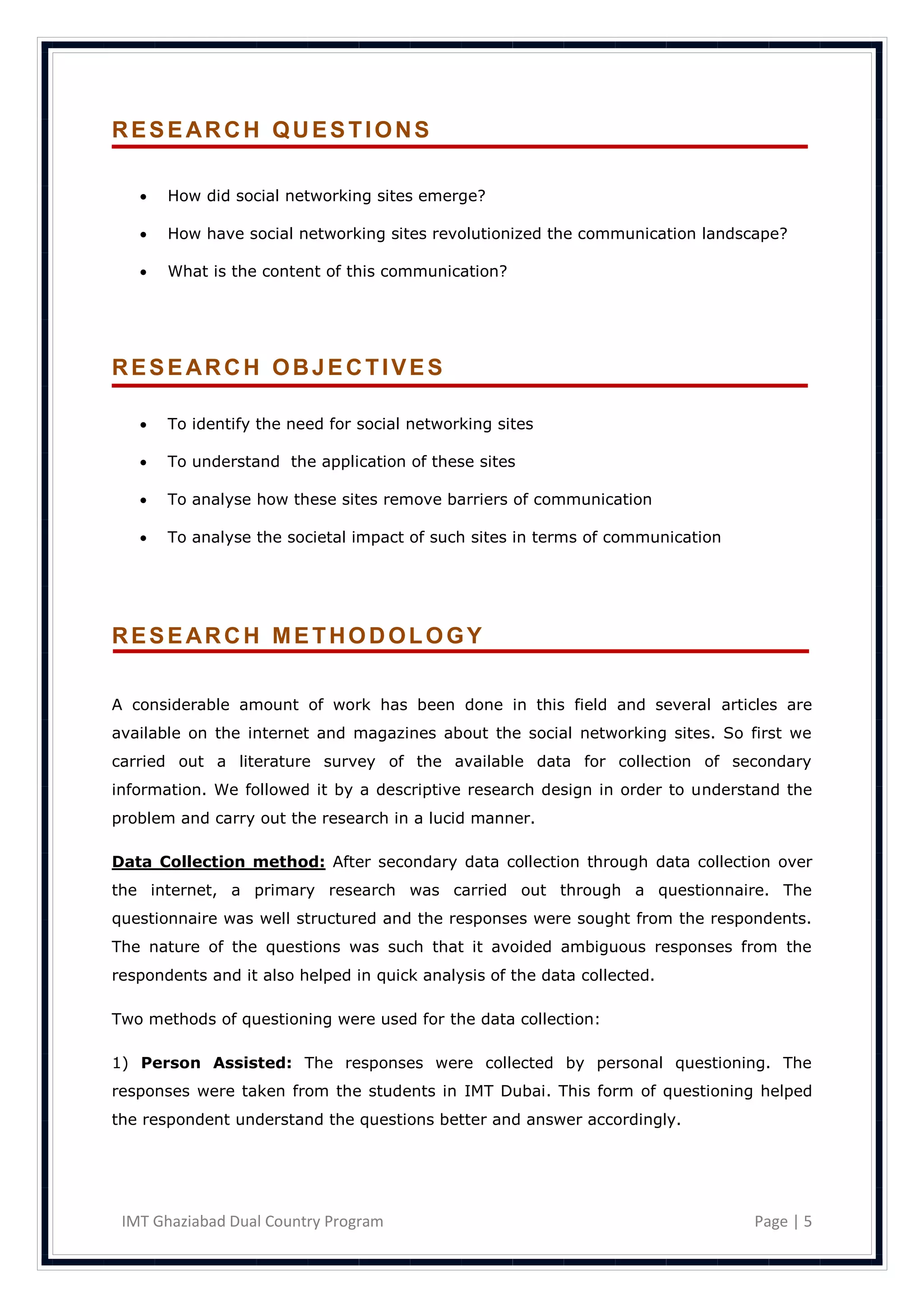 RESEARCH QUESTIONS

      How did social networking sites emerge?

      How have social networking sites revolutionized the communication landscape?

      What is the content of this communication?




RESEARCH OBJECTIVES

      To identify the need for social networking sites

      To understand the application of these sites

      To analyse how these sites remove barriers of communication

      To analyse the societal impact of such sites in terms of communication




RESEARCH METHODOLOGY

A considerable amount of work has been done in this field and several articles are
available on the internet and magazines about the social networking sites. So first we
carried out a literature survey of the available data for collection of secondary
information. We followed it by a descriptive research design in order to understand the
problem and carry out the research in a lucid manner.

Data Collection method: After secondary data collection through data collection over
the internet, a primary research was carried out through a questionnaire. The
questionnaire was well structured and the responses were sought from the respondents.
The nature of the questions was such that it avoided ambiguous responses from the
respondents and it also helped in quick analysis of the data collected.

Two methods of questioning were used for the data collection:

1) Person Assisted: The responses were collected by personal questioning. The
responses were taken from the students in IMT Dubai. This form of questioning helped
the respondent understand the questions better and answer accordingly.




 IMT Ghaziabad Dual Country Program                                             Page | 5
 