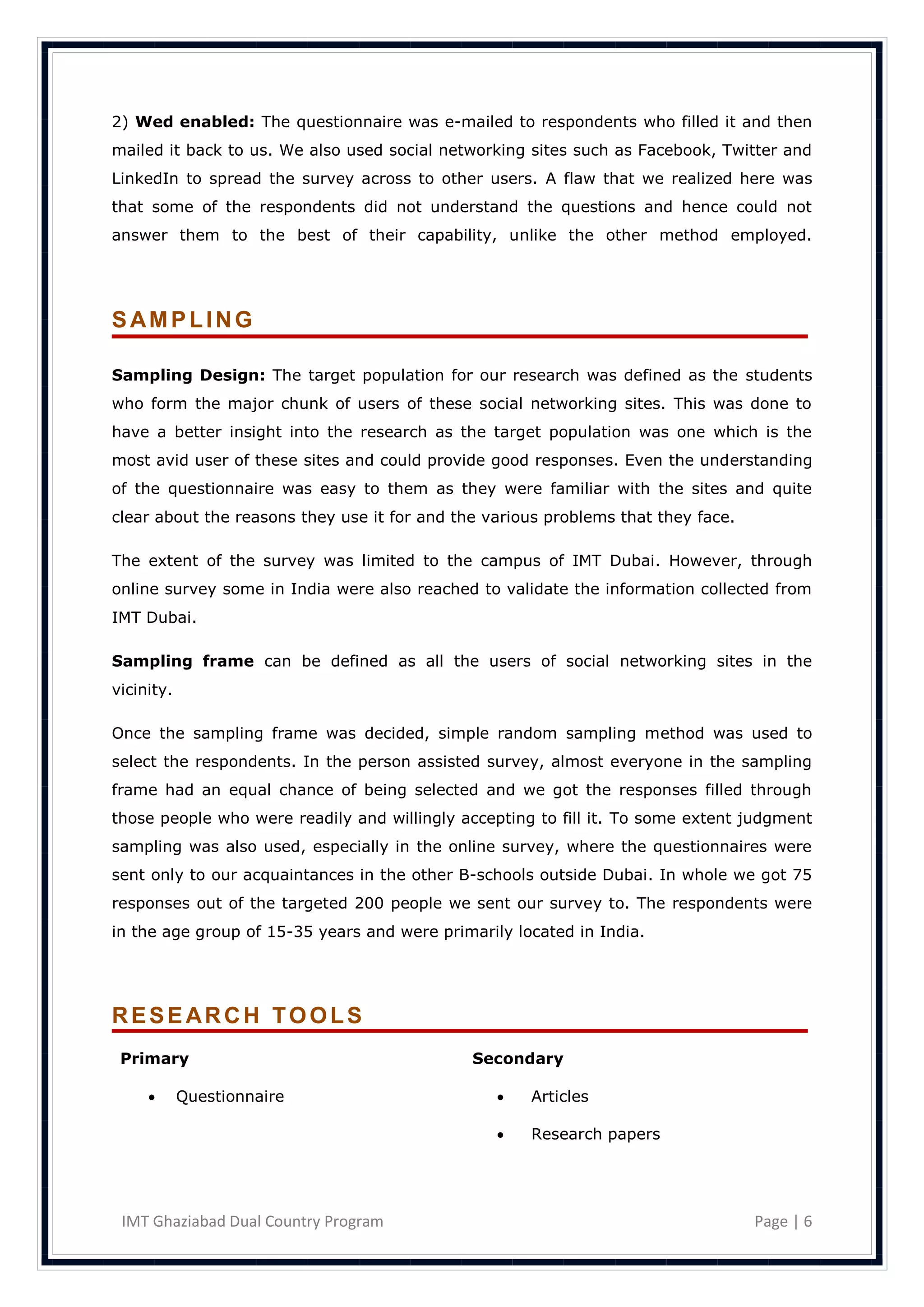 2) Wed enabled: The questionnaire was e-mailed to respondents who filled it and then
mailed it back to us. We also used social networking sites such as Facebook, Twitter and
LinkedIn to spread the survey across to other users. A flaw that we realized here was
that some of the respondents did not understand the questions and hence could not
answer them to the best of their capability, unlike the other method employed.




SAMPLING

Sampling Design: The target population for our research was defined as the students
who form the major chunk of users of these social networking sites. This was done to
have a better insight into the research as the target population was one which is the
most avid user of these sites and could provide good responses. Even the understanding
of the questionnaire was easy to them as they were familiar with the sites and quite
clear about the reasons they use it for and the various problems that they face.

The extent of the survey was limited to the campus of IMT Dubai. However, through
online survey some in India were also reached to validate the information collected from
IMT Dubai.

Sampling frame can be defined as all the users of social networking sites in the
vicinity.

Once the sampling frame was decided, simple random sampling method was used to
select the respondents. In the person assisted survey, almost everyone in the sampling
frame had an equal chance of being selected and we got the responses filled through
those people who were readily and willingly accepting to fill it. To some extent judgment
sampling was also used, especially in the online survey, where the questionnaires were
sent only to our acquaintances in the other B-schools outside Dubai. In whole we got 75
responses out of the targeted 200 people we sent our survey to. The respondents were
in the age group of 15-35 years and were primarily located in India.




RESEARCH TOOLS
 Primary                                      Secondary

           Questionnaire                           Articles

                                                    Research papers




 IMT Ghaziabad Dual Country Program                                                Page | 6
 