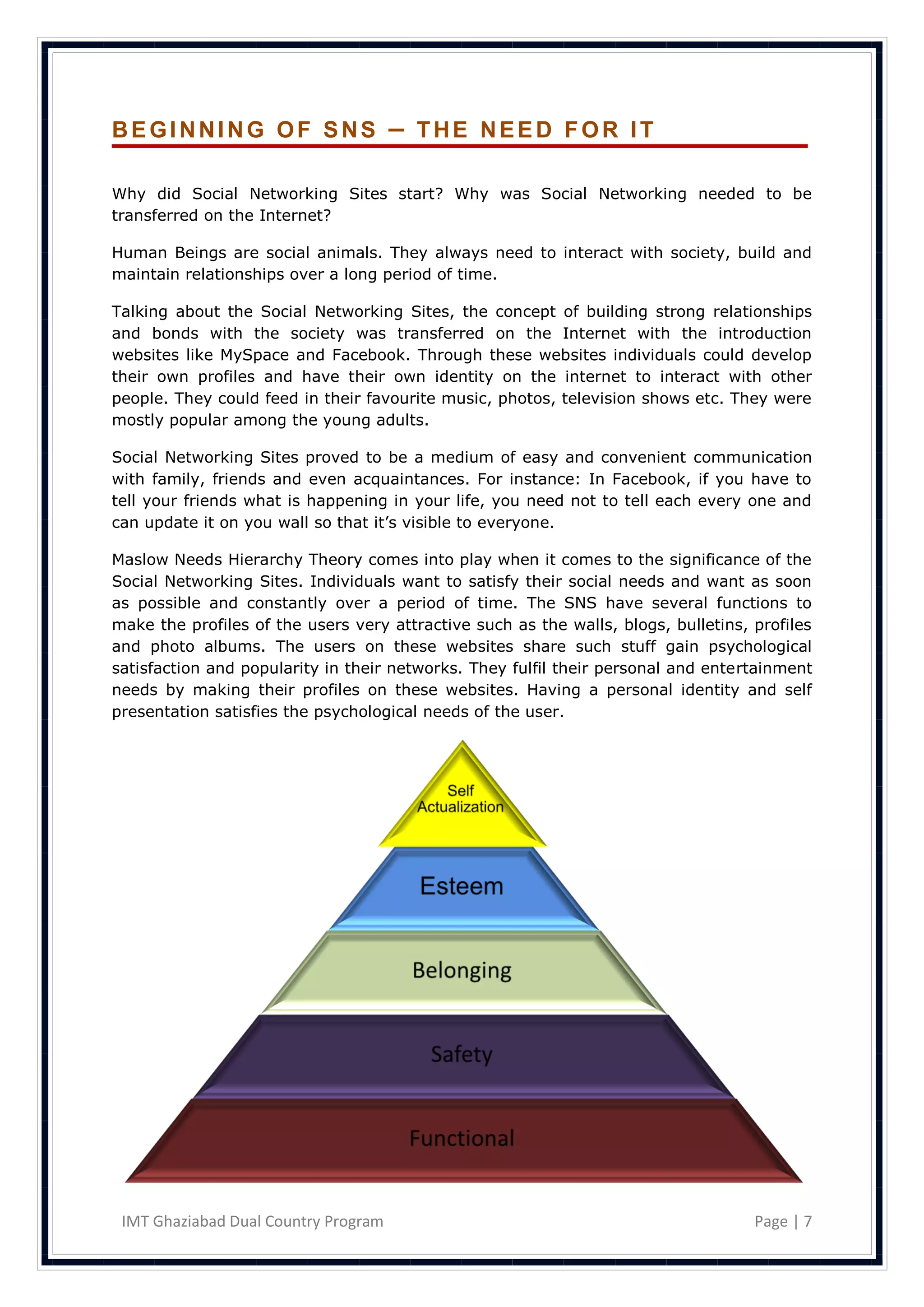 BEGINNING OF SNS                      – THE NEED FOR IT

Why did Social Networking Sites start? Why was Social Networking needed to be
transferred on the Internet?

Human Beings are social animals. They always need to interact with society, build and
maintain relationships over a long period of time.

Talking about the Social Networking Sites, the concept of building strong relationships
and bonds with the society was transferred on the Internet with the introduction
websites like MySpace and Facebook. Through these websites individuals could develop
their own profiles and have their own identity on the internet to interact with other
people. They could feed in their favourite music, photos, television shows etc. They were
mostly popular among the young adults.

Social Networking Sites proved to be a medium of easy and convenient communication
with family, friends and even acquaintances. For instance: In Facebook, if you have to
tell your friends what is happening in your life, you need not to tell each every one and
can update it on you wall so that it‘s visible to everyone.

Maslow Needs Hierarchy Theory comes into play when it comes to the significance of the
Social Networking Sites. Individuals want to satisfy their social needs and want as soon
as possible and constantly over a period of time. The SNS have several functions to
make the profiles of the users very attractive such as the walls, blogs, bulletins, profiles
and photo albums. The users on these websites share such stuff gain psychological
satisfaction and popularity in their networks. They fulfil their personal and entertainment
needs by making their profiles on these websites. Having a personal identity and self
presentation satisfies the psychological needs of the user.




 IMT Ghaziabad Dual Country Program                                                 Page | 7
 